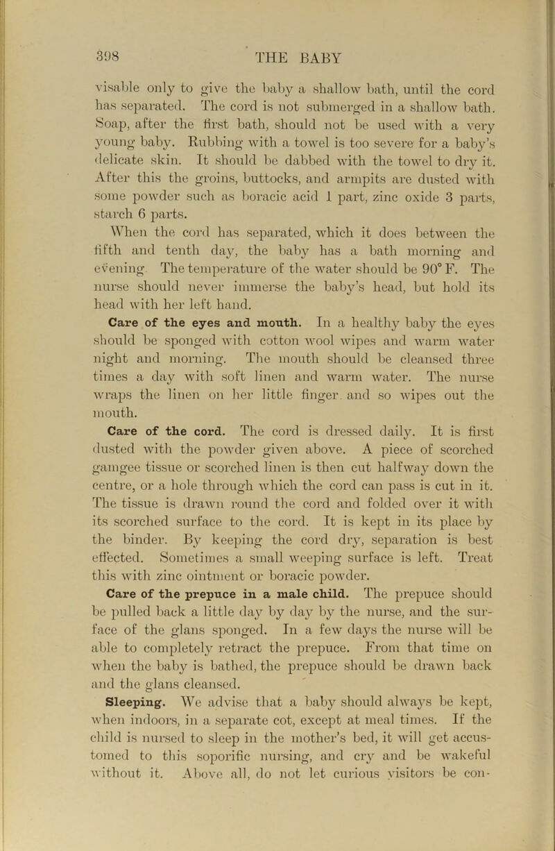visable only to give the baby a shallow bath, until the cord has separated. The cord is not submerged in a shallow bath. Soap, after the first bath, should not be used with a very young baby. Rubbing with a towel is too severe for a baby’s delicate skin. It should be dabbed with the towel to dry it. After this the groins, luittocks, and armpits are dusted with some powder such as boracic acid 1 part, zinc oxide 3 parts, starch 6 parts. When the cord has separated, which it does between the fifth and tenth day, the baby has a bath morning and evening The temperature of the water should be 90° F. The nurse should never immerse the baby’s head, but hold its head with her left hand. Care of the eyes and mouth. In a healthy baby the eyes should be sponged with cotton wool wipes and warm water night and morning. The mouth should be cleansed three times a day with soft linen and warm water. The nurse wraps the linen on her little finger and so wipes out the mouth. Care of the cord. The cord is dressed daily. It is first dusted with the powder given above. A piece of scorched gamgee tissue or scorched linen is then cut halfway down the centre, or a hole through which the cord can pass is cut in it. d’he tissue is drawn round the cord and folded over it with its scorched surface to the cord. It is kept in its place by the binder. By keeping the cord dry, separation is best effected. Sometimes a small weeping surface is left. Treat this with zinc ointment or boracic powder. Care of the prepuce in a male child. The prepuce should be pulled back a little day by day by the nurse, and the sur- face of the glans sponged. In a few da}^s the nurse will be able to completely retract the prepuce. From that time on when the baby is bathed, the prepuce should be drawn back and the glans cleansed. Sleeping. We advise that a baby should always be kept, when indoors, in a separate cot, except at meal times. If the child is nursed to sleep in the mother’s bed, it will get accus- tomed to this soporific nursing, and cry and be wakeful without it. Above all, do not let curious visitors be con-