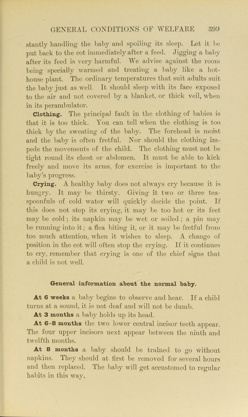 stantly handling the baby and spoiling its sleep. Let it be put back to the cot immediately after a feed. Jigging a baljy after its feed is very harmful. We advise against the room being specially warmed and treating a baby like a hot- house plant. The ordinary temperatures that suit adults suit the baby just as well. It should sleep with its face exposed to the air and not covered by a blanket, or thick veil, when in its perambulator. Clothing. The principal fault in the clothing of babies is that it is too thick. You can tell when the clothing is too thick by the sweating of the baby. The forehead is moist and the baby is often fretful. Nor should the clothing im- pede the movements of the child. The clothing must not be tight round its chest or abdomen. It must be able to kick freely and move its arms, for exercise is important to the baby’s progress. Crying. A healthy baby does not always cry because it is hungry. It may be thirsty. Giving it two or three tea- spoonfuls of cold water will quickly decide the point. If this does not stop its crying, it may be too hot or its feet may be cold ; its napkin may be Avet or soiled ; a pin may be numing into it; a flea biting it, or it may be fretful from too much attention, Avhen it Avishes to sleep. A change of position in the cot aauU often stop the crying. If it continues to cry, remember that crying is one of the chief signs that a child is not Avell. General information about the normal baby. At 6 -weeks a baby Ijegins to observe and hear. If a child turns at a sound, it is not deaf and Avill not be dumb. At 3 months a baby holds up its head. At 6-8 months the two loAver central incisor teeth appear. The four upper incisors next appear betAveen the ninth and tAvelfth months. At 8 months a baby should be trained to go Avithout napkins. They should at first be removed for several hours and then replaced. The baby Avill get accustomed to regular habits in this Avay.