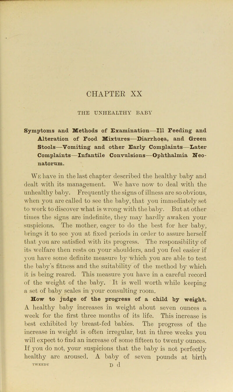 CHAPTER XX THE UNHEALTHY BABY Symptoms and Methods of Examination—111 Feeding and Alteration of Food Mixtures—Diarrhoea, and Green Stools—Vomiting and other Early Complaints—Later Complaints—Infantile Convulsions—Ophthalmia Neo- natorum. We have in the last chapter described the healthy baby and dealt with its management. We have now to deal with the unhealthy baby. Frequently the signs of illness are so obvious, when you are called to see the baby, that you immediately set to work to discover what is wrong with the baby. But at other times the signs are indefinite, they may hardly awaken your suspicions. The mother, eager to do the best for her baby, brings it to see you at fixed periods in order to assure herself that you are satisfied with its progress. The responsibility of its welfare then rests on your shoulders, and you feel easier if you have some definite measure by which you are able to test the baby’s fitness and the suitability of the method by which it is being reared. This measure you have in a careful record of the weight of the baby. It is well worth while keeping a set of baby scales in your consulting room. How to judge of the progress of a child hy weight. A healthy baby increases in weight about seven ounces a week for the first three months of its life. This increase is best exhibited by breast-fed babies. The progress of the increase in weight is often irregular, but in three weeks you will expect to find an increase of some fifteen to twenty ounces. If you do not, your suspicions that the baby is not perfectly healthy are ai*oused. A baby of seven pounds at birth TWEEDY J) q