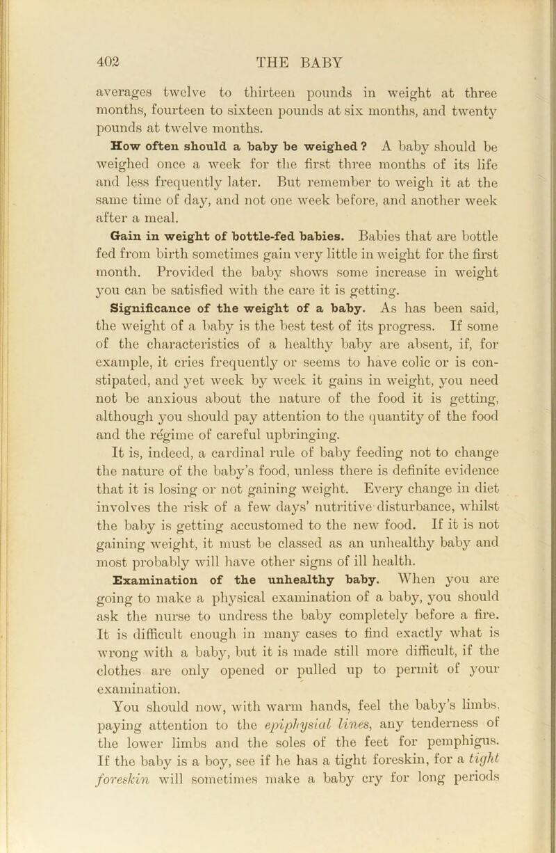 averages twelve to thirteen pounds in weight at three months, fourteen to sixteen pounds at six months, and twenty pounds at twelve months. How often should a baby be weighed ? A haby should be weighed once a week for the first three months of its life and less frequently later. But remember to weigh it at the same time of daj'-, and not one week before, and another week after a meal. Gain in weight of bottle-fed babies. Babies that are bottle fed from birth sometimes gain very little in weight for the fii’st month. Provided the baby shows some increase in weight you can be satisfied with the care it is getting. Significance of the weight of a baby. As has been said, the weight of a baby is the best test of its progress. If some of the characteristics of a healthy baby are absent, if, for example, it cries frequently or seems to have colic or is con- stipated, and yet week by week it gains in weight, you need not be anxious about the nature of the food it is getting, although you should pay attention to the (]uantity of the food and the regime of careful upbringing. It is, indeed, a cardinal rule of baby feeding not to change the nature of the baby’s food, unless there is definite evidence that it is losing or not gaining weight. Every change in diet involves the risk of a few days’ nutritive disturbance, whilst the baby is getting accustomed to the new food. If it is not gaining weight, it must be classed as an unhealthy baby and most probably will have other signs of ill health. Examination of the unhealthy baby. When you are going to make a physical examination of a baby, you should ask the nurse to undress the baby completely before a fire. It is difficult enough in many cases to find exactly what is wrong with a baby, but it is made still more difficult, if the clothes are only opened or pulled up to pei’init of your examination. You should now, with warm hands, feel the baby’s limbs, paying attention to the epiphysial lines, any tenderness of the lower limbs and the soles of the feet for pemphigus. If the baby is a boy, see if he has a tight foreskin, for a tight foreskin will sometimes make a baby cry for long periods