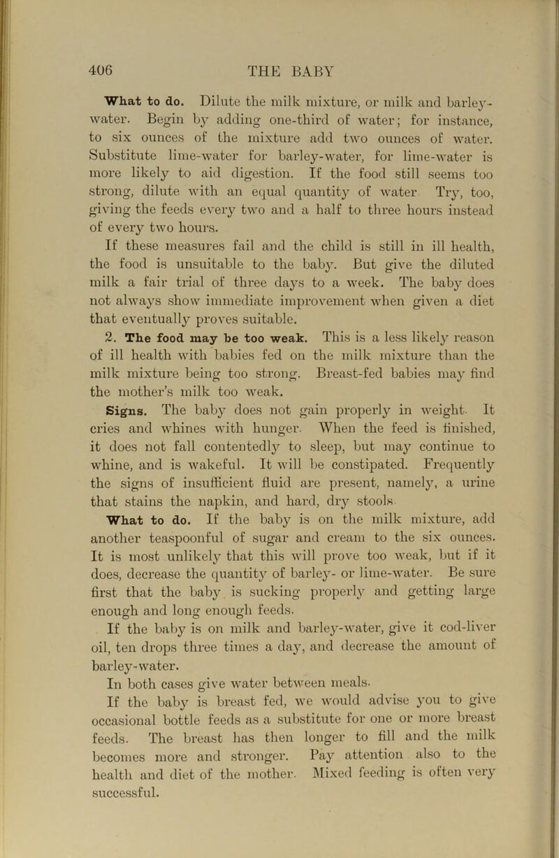 What to do. Dilute the milk mixture, or milk and barley- water. Begin b}?- adding one-third of water; for instance, to six ounces of the mixture add two ounces of water. Substitute lime-water for barley-water, for lime-water is more likely to aid dige.stion. If the food still seems too strong, dilute with an equal quantity of water Try, too, giving the feeds every two and a half to three hours instead of every two hour's. If these measures fail and the child is still irr ill health, the food is unsuitable to the bab3^ But give the diluted milk a fair trial of three days to a week. The baby does not always show irnrrrediate irrrprovernerrt when given a diet that everrtually proves suitable. 2. The food may he too weak. This is a less likely reason of ill health with babies fed on the milk mixture than the milk mixture being too strong. Breast-fed babies may fiird the mother’s rrrilk too weak. Signs. The baby does not gain properly in weight- It cries and whines with hunger. When the feed is tirrished, it does not fall contentedly'’ to sleep, but may continue to whine, and is wakeful. It will be constipated. Freqirerrtly the signs of insufficient fluid are present, namely, a irrirre that stains the napkitr, and hard, dry stools What to do. If the baby is on the milk mixture, add another teaspoonful of sugar and cream to the six ounces. It is most unlikely that this will prove too weak, but if it does, decrease the quantity of bar-ley- or lime-water. Be sure first that the baby is sucking properly and getting large enough and long enough feeds. If the baby is on milk and barley-water, give it cod-liver oil, ten drops three times a day, and decrease the amount of barley-water. In both cases give water between meals. If the baby is breast fed, we would advise you to give occasional bottle feeds as a substitute for one or more breast feeds. The breast has then longer to fill and the milk becomes more and stronger. Pay attention also to the health and diet of the mother. IMixed feeding is often very successful.