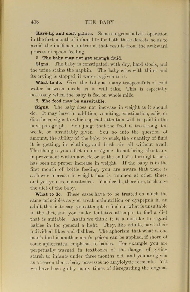 Hare-lip and cleft palate. Some sui-geons advise operation in the first month of infant life for both these defects, so as to avoid the inefficient nutrition that results from the awkward process of spoon feeding. 5. The bahy may not get enough fluid. Signs. The baby is constipated, wdth dry, hard stools, and the urine stains the napkin. The baby cries Avith thirst and its crying is stopped, if water is given to it. What to do. Give the baby as many teaspoonfuls of cold water between meals as it Avill take. This is especially necessary -when the baby is fed on whole milk. 6. The food may be unsuitable. Signs. The baby does not increase in weight as it shouM do. It may have in addition, vomiting, constipation, colic, or diarrhoea, signs to which special attention will be paid in the next paragraph. You judge that the food is too strong, too weak, or unsuitably given. You go into the question of amount, the ability of the baby to suck, the quantity of fluid it is getting, its clothing, and fresh air, all without avail. The changes you effect in its rdgime do not bring about any improvement Avithin aAveek, or at the end of a fortnight there has been no proper inci’ease in Avcight. If the baby is in the first month of bottle feeding, you are aAvare that there i.s a sloAver increase in Aveight than is common at other times, and yet you are not satisfied. You decide, therefore, to change the diet of the baby. What to do. These cases have to be treated on much the same principles as you treat malnutrition or dyspepsia in an adult, that is to say, you attempt to find out Avhat is unsuitable in the diet, and you make tentative attempts to find a diet that is suitable. Again Ave think it is a mistake to regard babies in too general a light. They, like adults, have their individual likes and dislikes. The aphorism, that AAdiat is one man’s food is another man’s poison can be applied, if shorn of some aphoristical emphasis, to babies. For exan:^le, you are perpetually Avarned in textbooks of the danger of giving starch to infants under three months old, and you are given as a reason that a baby posse.sses no amylolytic ferments, et Ave have been guilty many times of disregarding the dogmas