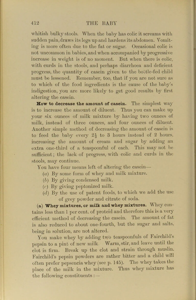 whitish bulky stools. When the baby has colic it screams with sudden pain,draws its legs up and hardens its abdomen. Vomit- ing is more often due to the fat or sugar. Occasional colic is not uncommon in babies, and when accompanied by progressive increase in weight is of no moment. But when there is colic, with curds in the stools, and perhaps diarrhoea and deficient progress, the quantity of casein given to the bo HI e-fed chiW must be lessened. Remember, too, that if you are not sure as to which of the food ingredients is the cause of the baby’s indigestion, you are more likely to get good results bj^ first altering the casein. How to decrease the amount of casein. The simplest way is to increase the amount of diluent. Thus you can make up your six ounces of milk mixture by having two ounces of milk, instead of three ounces, and four ounces of diluent. Another simple method of decreasing the amount of casein is to feed the bal)y every 2^ to 3 hours in.stead of 2 hours, increasing the amount of cream and sugar by adding an extra one-third of a teaspoonful of each. This may not be sufl&cient; the lack of progress, with colic and curds in the stools, may continue. You have four means left of altering the casein— (a) By some form of whey and milk mixture. (b) By giving condensed milk. (^■) peptonized milk. (d) By the use of patent foods, to which we add the use of grey powder and citrate of soda. (a) Whey mixtures, or milk and whey mixtures. Whey con- tains less than 1 per cent, of proteid and therefore this is a very efficient method of decreasing the casein. The amount of fat is also reduced to about one-fourth, but the sugar and salts, being in solution, are not altered. You make whey by adding two teaspoonfuls of Fairchild’s pepsin to a pint of new milk. Warm, stir, and leave until the clot is firm. Break up the clot and strain through muslin. Fairchild’s pepsin powders are rather bitter and a child will often prefer pepsencia whey (see p. 145). The whey takes the place of the milk in the mixture. Thus whey mixture has the following constitiients : —