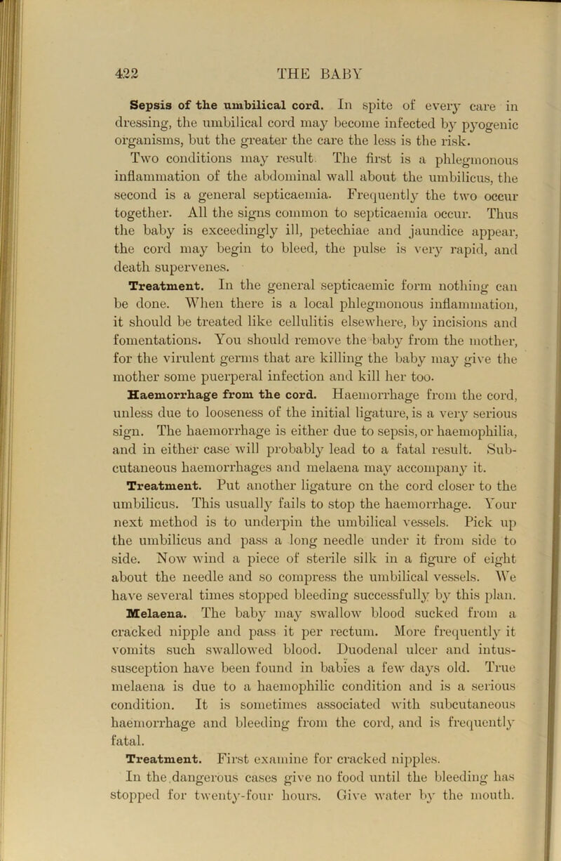 Sepsis of th.e umbilical cord. In spite of every care in dressing, the uinhilical cord may become infected by pyogenic organisms, but the greater the care the less is the risk. Two conditions may result The first is a phlegmonous inflammation of the abdominal wall about the umbilicus, tlie second is a general septicaemia. Frequently the two occur together. All the signs common to septicaemia occur. Thus the baby is exceedingly ill, petechiae and jaundice appear, the cord may begin to bleed, the pulse is veiy rapid, and death supervenes. Treatment. In the general septicaemic form nothing can be done. When there is a local phlegmonous inflammation, it should be treated like cellulitis elsewhere, by incisions and fomentations. You should remove the baby from the mother, for the virulent germs that are killing the baby ma}'- give the mother some puerperal infection and kill her too. Haemorrhage from the cord. Haemorrhage from the cord, unless due to looseness of the initial ligature, is a very serious sign. The haemorrhage is either due to sepsis, or haemophilia, and in either case will probably lead to a fatal result. Sub- cutaneous haemorrhages and melaena may accompany it. Treatment. Put another ligature on the cord closer to the umbilicus. This usually fails to stop the haemorrhage. Your next method is to underpin the umbilical vessels. Pick up the umbilicus and pass a long needle under it from side to side. Now wind a piece of sterile silk in a figure of eight about the needle and so compress the umbilical vessels. We ha\'e several times stopped bleeding successfully by this plan. Melaena. The baby may swallow blood sucked from a cracked nipple and pass it per rectum. More frequently it vomits such swallowed blood. Duodenal ulcer and intus- susception have been found in babies a few days old. True melaena is due to a haemophilic condition and is a serious condition. It is sometimes associated with subcutaneous haemorrhage and bleeding from the cord, and is frequently fatal. Treatment. First examine for cracked nipples. In the.dangerous cases give no food until the bleeding has stopped for twenty-four hours. Give water ly the mouth.