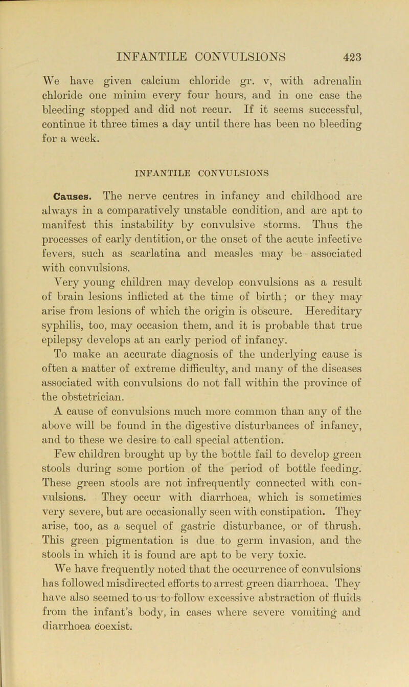 We have given calcium chloride gr. v, with adrenalin chloride one minim every four hours, and in one case the bleeding stopped and did not recur. If it seems successful, continue it three times a day until there has been no bleeding for a week. INFANTILE CONVULSIONS Causes. The nerve centres in infancy and childhood ai*e always in a comparatively unstable condition, and are apt to manifest this instability by convulsive storms. Thus the processes of early dentition, or the onset of the acute infective fevers, such as scarlatina and measles may be associated with convulsions. ^'ery young children may develop convulsions as a result of brain lesions inflicted at the time of birth; or they may arise from lesions of which the origin is obscure. Hereditary syphilis, too, may occasion them, and it is probable that true epilepsy develops at an early period of infancy. To make an accurate diagnosis of the underlying cause is often a matter of extreme difficulty, and many of the diseases associated with convulsions do not fall within the province of the obstetrician. A cause of convulsions much more common than any of the above will be found in the digestive disturbances of infancy, and to these we desire to call special attention. Few children brought up by the bottle fail to develop green stools during some portion of the period of bottle feeding. These green stools are not infrequently connected with con- vulsions. They occur with diarrhoea, which is sometimes very severe, but are occasionally seen Avith constipation. They arise, too, as a sequel of gastric disturbance, or of thrush. This green pigmentation is due to germ invasion, and the stools in which it is found are apt to be very toxic. We have frequently noted that the occurrence of convulsions lias followed misdirected eflbrts to arre.st green diarrhoea. They have also seemed to us to follow excessive abstraction of fluids from the infant’s body, in cases where severe vomiting and diarrhoea coexist.