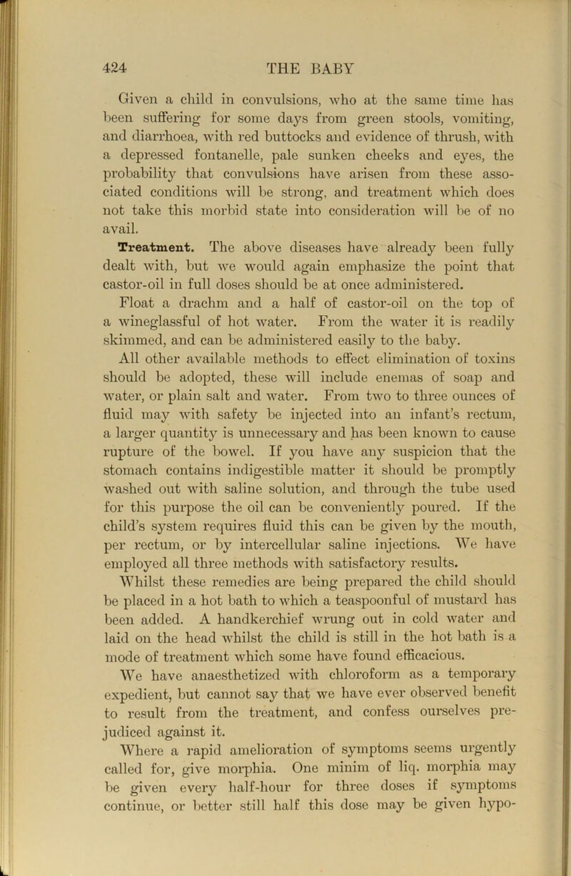 Given a child in convulsions, who at the same time has been suffering for some days from green stools, vomiting, and diarrhoea, with red buttocks and evidence of thrush, with a depressed fontanelle, pale sunken cheeks and eyes, the probability that convulsions have arisen from these asso- ciated conditions vdll be strong, and treatment which does not take this morbid state into consideration will be of no avail. Treatment. The above diseases have already been fully dealt with, but we would again emphasize the point that castor-oil in full doses should be at once administered. Float a drachm and a half of castor-oil on the top of a wineglassful of hot water. From the water it is readily skimmed, and can be administered easily to the baby. All other available methods to effect elimination of toxins should be adopted, these will include enemas of soap and water, or plain salt and water. From two to three ounces of fluid may with safety be injected into an infant’s rectum, a larger quantity is unnecessary and has been known to cause rupture of the bowel. If you have any suspicion that the stomach contains indigestible matter it should be promptly washed out with saline solution, and through the tube used for this purpose the oil can be convenient!}'- poured. If the child’s system requires fluid this can be given by the mouth, per rectum, or by intercellular saline injections. We have employed all three methods with satisfactory results. Whilst these remedies are being prepared the child should be placed in a hot bath to which a teaspoonful of mustard has been added. A handkerchief wrung out in cold water and laid on the head whilst the child is still in the hot bath is a mode of treatment which some have found efficacious. We have anaesthetized with chloroform as a temporary expedient, but cannot say that we have ever observed benefit to result from the treatment, and confess ourselves pre- judiced against it. Where a rapid amelioration of symptoms seems urgently called for, give morphia. One minim of liq. morphia may be given every half-hour for three doses if sjmiptoms continue, or better still half this dose may be given hypo-