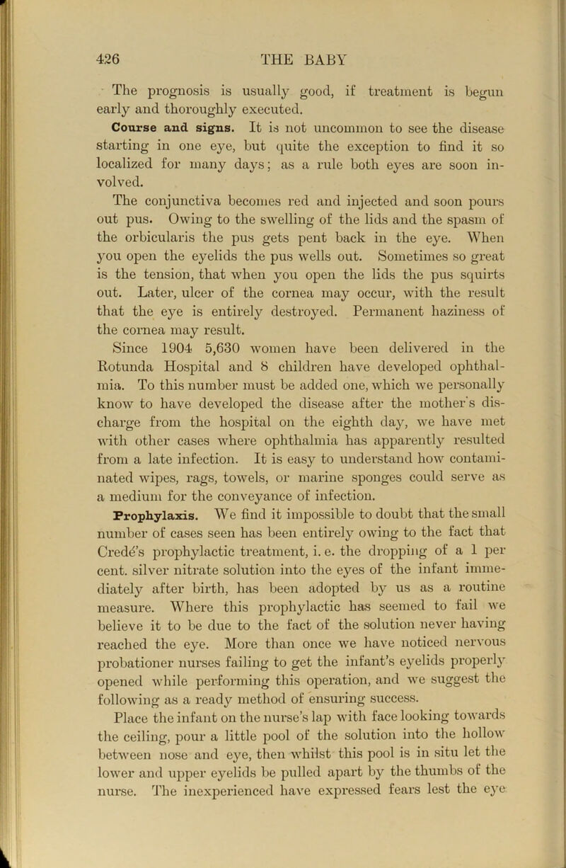 Tlie prognosis is usually good, if treatment is begun early and thoroughly executed. Course and signs. It is not uncommon to see the disease starting in one eye, but quite the exception to find it so localized for many days; as a rule both eyes are soon in- volved. The conjunctiva becomes red and injected and soon pours out pus. Owing to the swelling of the lids and the spasm of the orbicularis the pus gets pent back in the eye. When you open the eyelids the pus wells out. Sometimes so great is the tension, that when you open the lids the pus squirts out. Later, ulcer of the cornea may occur, with the result that the eye is entirely destroyed. Permanent haziness of the cornea may result. Since 1904 5,630 women have been delivered in the Rotunda Hospital and 8 children have developed ophthal- mia. To this number must be added one, which we personally know to have developed the disease after the mother's dis- charge from the hospital on the eighth day, we have met with other cases where ophthalmia has apparently resulted from a late infection. It is easy to understand how contami- nated wipes, rags, towels, or marine sponges could serve as a medium for the conveyance of infection. Prophylaxis. We find it impossible to doubt that the small number of cases seen has been entirely owing to the fact that Credd’s prophylactic treatment, i. e. the dropping of a 1 per cent, silver nitrate solution into the eyes of the infant imme- diately after birth, has been adopted by us as a routine measure. Where this prophylactic has seemed to fail we believe it to be due to the fact of the solution never having reached the eye. More than once we have noticed nervous probationer nurses failing to get the infant’s eyelids properly opened while performing this operation, and we suggest the following as a ready method of ensuring success. Place the infant on the nurse’s lap with face looking towards the ceiling, pour a little pool of the solution into the hollow between nose and eye, then whilst this pool is in situ let the lower and upper eyelids be pulled ajDart by the thumbs of the nurse. The inexperienced have expressed fears lest the eye