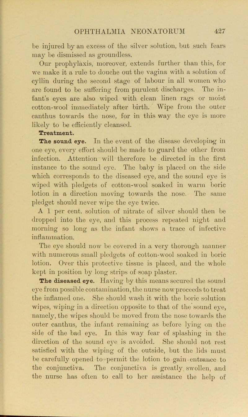 be injured by an excess of the silver solution, but such fears may be dismissed as groundless. Our prophylaxis, moreover, extends further than this, for we make it a rule to douche out the vagina with a solution of cyllin during the second stage of labour in all women who are found to be suffering from purulent discharges. The in- fant’s eyes are also wiped with clean linen rags or moist cotton-wool immediately after birth. Wipe from the outer canthus towards the nose, for in this way the eye is more likel}'^ to be efficiently cleansed. Treatment. The sound eye. In the event of the disease developing in one e}^e, every effort .should be made to guai'd the other from infection. Attention will therefore be directed in the first instance to the sound eye. The baby is placed on the side which corresponds to the diseased eye, and the sound eye is wiped with pledgets of cotton-wool soaked in warm boric lotion in a direction moving towards the nose. The same pledget should never wipe the eye twice. A 1 per cent, solution of nitrate of silver should then be dropped into the eye, and this process repeated night and morning so long as the infant shows a trace of infective inflammation. The eye should now be covered in a very thorough manner with numerous small pledgets of cotton-wool soaked in boric lotion. Over this protective tissue is placed, and the whole kept in position by long strips of soap plaster. The diseased eye. Having by this means secured the sound eye from possible contamination, the nurse now proceeds to treat the inflamed one. She should wash it with the boric solution wipes, wiping in a direction opposite to that of the sound eye, namel}’-, the wipes should be moved from the nose towards the outer canthus, the infant remaining as before lying on the side of the bad eye. In this way fear of splashing in the direction of the sound eye is avoided. She should not rest satisfied with the wiping of the outside, but the lids must be carefully opened to ■'permit the lotion to gain entrance to the conjunctiva. The conjunctiva is greatly swollen, and the nurse has often to call to her a.ssistance the help of