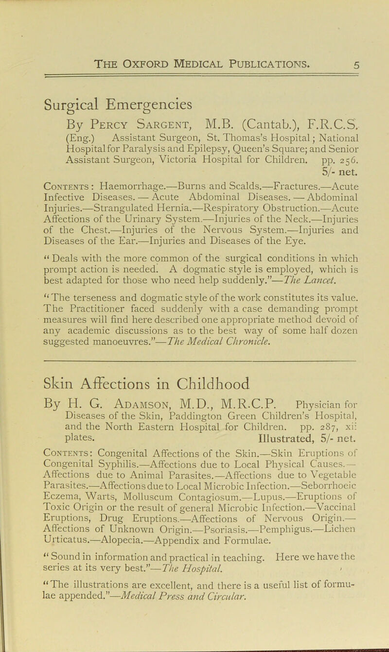 Surgical Emergencies By Percy Sargent, M.B. (Cantab.), F.R.C.S. (Eng.) Assistant Surgeon, St. Thomas’s Hospital; National Hospital for Paralysis and Epilepsy, Queen’s Square; and Senior Assistant Surgeon, Victoria Hospital for Children, pp. 256. 5/- net. Contents : Haemorrhage.—Burns and Scalds.—Fractures.—Acute Infective Diseases. — Acute Abdominal Diseases. — Abdominal Injuries.—Strangulated Hernia.—Respiratory Obstruction.—Acute Auctions of the Urinary System.—Injuries of the Neck.—Injuries of the Chest.—Injuries of the Nervous System.—Injuries and Diseases of the Ear.—Injuries and Diseases of the Eye. “ Deals with the more common of the surgical conditions in which prompt action is needed. A dogmatic style is employed, which is best adapted for those who need help suddenly.”—The Lancet. “ The terseness and dogmatic style of the work constitutes its value. The Practitioner faced suddenly with a case demanding prompt measures will find here described one appropriate method devoid of any academic discussions as to the best way of some half dozen suggested manoeuvres.”—The Medical Chronicle. Skin Affections in Childhood By H. G. Adamson, M.D., M.R.C.P. Physician for Diseases of the Skin, Paddington Green Children’s Hospital, and the North Eastern Plospital for Children, pp. 287, xii plates. Illustrated, 5/- net. Contents: Congenital Affections of the Skin.—Skin Eruptions of Congenital Syphilis.—Affections due to Local Physical Causes.— Affections due to Animal Parasites.—Affections due to Vegetable Parasites.—Affections due to Local Microbic Infection.—Seborrhoeic Eczema, Warts, Molluscum Contagiosum.—Lupus.—Eruptions of Toxic Origin or the result of general Microbic Infection.—Vaccinal Eruptions, Drug Eruptions.—Affections of Nervous Origin.— Affections of Unknown Origin.—Psoriasis.—Pemphigus.—Lichen Urticatus.—Alopecia.—Appendix and Formulae. “ Sound in information and practical in teaching. Here we have the series at its very best.”—The Hospital. > “The illustrations are excellent, and there is a useful list of formu- lae appended.”—Medical Press and Circular.