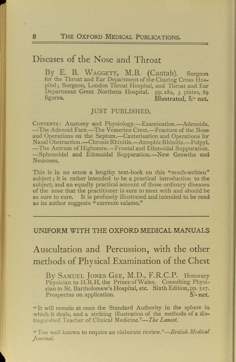 Diseases of the Nose and Throat By E. B. Waggett, M.B. (Cantab). Surgeon for the Throat and Ear Department of the Charing Cross Hos- pital ; Surgeon, London Throat Hospital, and Throat and Ear Department Great Northern Hospital, pp. 282, 3 plates, 89 figures. Illustrated, 5/‘ net. JUST PUBLISHED. Contents : Anatomy and Physiology.—Examination.—Adenoids. —The Adenoid Face.—The Vomerine Crest.—Fracture of the Nose and Operations on the Septum,—Cauterisation and Operations for Nasal Obstruction.—Chronic Rhinitis.—Atrophic Rhinitis.—Polpyi. —The Antrum of Highmore.—Frontal and Ethmoidal Suppuration. —Sphenoidal and Ethmoidal Suppuration.—New Growths and Neuroses. This is in no sense a lengthy text-book on this “much-written’' subject; it is rather intended to be a practical introduction to the subject; and an equally practical account of those ordinary diseases of the nose that the practitioner is sure to meet with and should be as sure to cure. It is profusely illustrated and intended to be read as its author suggests “ currente calamo,” UNIFORM WITH THE OXFORD MEDICAL MANUALS- Auscultation and Percussion, with the other methods of Physical Examination of the Chest By Samuel Jones Gee, M.D., F.R.C.P. Honorary Physician to H.R.H. the Prince of Wales. Consulting Physi- cian to St. Bartholomew’s Hospital, etc. Sixth Edition, pp. 327. Prospectus on application. 5/- net. “ It will remain at once the Standard Authority in the sphere in which it deals, and a striking illustration of the methods of a dis- tinguished Teacher of Clinical Medicine.”—The Lancet. “ Too well known to require an elaborate review.”—British Medical Journal.