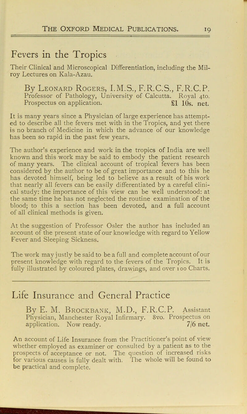 Fevers in the Tropics Their Clinical and Microscopical Differentiation, including the Mil- roy Lectures on Kala-Azau. By Leonard Rogers, F.R.C.S., F.R.C.P. Professor of Pathology, University of Calcutta. Royal 4to. Prospectus on application. £1 10s. net. It is many years since a Physician of large experience has attempt- ed to describe all the fevers met with in the Tropics, and yet there is no branch of Medicine in which the advance of our knowledge has been so rapid in the past few years. The author’s experience and work in the tropics of India are well known and this work may be said to embody the patient research of many years. The clinical account of tropical fevers has been considered by the author to be of great importance and to this he has devoted himself, being led to believe as a result of bis work that nearly all fevers can be easily differentiated by a careful clini- cal study: the importance of this view can be well understood: at the same time he has not neglected the routine examination of the blood; to this a section has been devoted, and a full account of all clinical methods is given. At the suggestion of Professor Osier the author has included an account of the present state of our knowledge with regard to Yellow Fever and Sleeping Sickness. The work may justly be said to be a full and complete account of our present knowledge with regard to the fevers of the Tropics. It is fully illustrated by coloured plates, drawings, and over 100 Charts, Life Insurance and General Practice By E. M. BrOCKBANK, M.D., F.R.C.R Assistant Physician, Manchester Royal Infirmary. 8vo. Prospectus on application. Now ready. 7/6 net. An account of Life Insurance from the Practitioner’s point of view whether employed as examiner or consulted by a patient as to the prospects of acceptance or not. The question of increased risks for various causes is fully dealt with. 'I'he whole will be found to be practical and complete.