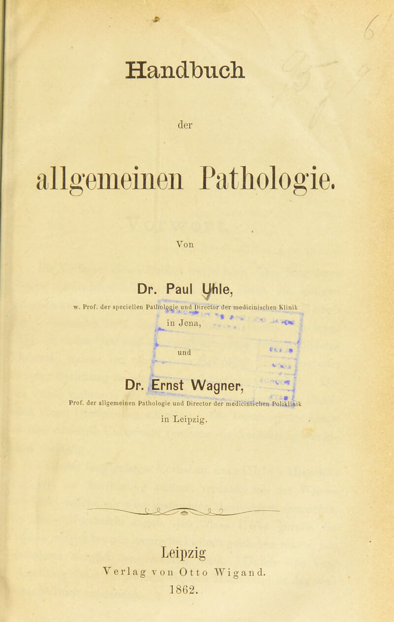 * Handbuch der allgemeinen Pathologie. Von Dr. Paul yhle, v. Prof, der specieilen Pathologie und IHrector der medicinischen Klinik in Jena, und ''‘ * .S* *' - V -,(J ; Dr. Ernst Wagner, • , Prof, der allgemeinen Pathologie und Director der medicinischeu Poliklinik in Leipzig. Leipzig Verlag von Otto W i g a n d. 1862.