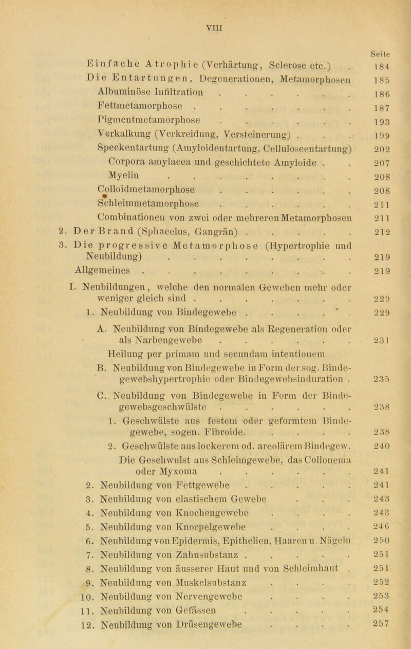 Seile Einfache A trop hi e (Verhärtung, Sclerose etc ) . 184 Die Entartungen, Degenerationen, Metamorphosen 185 Albuminöse Infiltration 186 Fettmetamorphose . . . . . . . 187 Pigmentmetamorphose . . . . . . 193 Verkalkung (Verkreidung, Versteinerung) . . 199 Speckentartung (Amyloidentartung, Celluloseentartung) 202 Corpora amylaeea und geschichtete Amyloide . . 207 Myelin 208 Colloidmetamorphose ...... 208 Schleimmetamorphose . . . . . . 211 Combinationen von zwei oder mehreren Metamorphosen 211 2. Der Brand (Sphacelus, Gangrän) 212 3. Die progressive Metamorphose (Hypertrophie und Neubildung) . . . . . . . . 219 Allgemeines . . . . . . . . . 219 I. Neubildungen, welche den normalen Geweben mehr oder weniger gleich sind . . . . . . . 229 1. Neubildung von Bindegewebe . . . . * 229 A. Neubildung von Bindegewebe als Regeneration oder als Narbengewebe . . . . . . 231 Heilung per primarn und secundam ihtentionem B. Neubildung von Bindegewebe in Form der sog. Binde- gewebshypertrophie oder Bindegewebsinduration . 235 C. Neubildung von Bindegewebe in Form der Binde- gewebsgeschwiilste ...... 238 1. Geschwülste aus festem oder geformtem Binde- gewebe, sogen. Fibroide. .... 238 2. Geschwülste aus lockerem od. areolärem Bindegew. 240 Die Geschwulst aus Schleimgewebe, dasCollonema oder Myxoma . . . . . . 241 2. Neubildung von Fettgewebe . . . . . 241 3. Neubildung von elastischem Gewebe . . . 243 4. Neubildung von Knochengewebe . . . . 243 5. Neubildung von Knorpelgewebe . . . • 24 6 6. Neubildung von Epidermis, Epithelien, Haaren u. Nägeln 2 50 7. Neubildung von Zahnsubstanz . . . . . 251 8. Neubildung von äusserer Haut und von Schleimhaut . 251 9. Neubildung von Muskelsubstanz .... 252 10. Neubildung von Nervengewebe .... 253 11. Neubildung von Gefässen ..... 254 12. Neubildung von Drüsengewebe .... 257