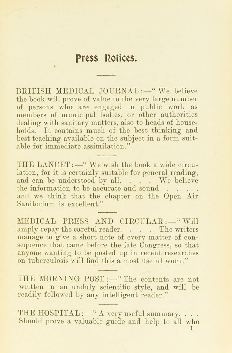 Press Potices lU^ITISH MEDICAL JOUENAL“ lYe believe the book will prove of value to the very large number of persons who are engaged in public work as members of municipal bodies, or other authorities dealing with sanitary matters, also to heads of house- holds. It contains much of the best thinking and best teaching available on the subject in a form suit- able for immediate assimilation.” THE LANCET :—“ We wish the book a wide circu- lation, for it is certainly suitable for general reading, and can be understood by all. . . . We believe the information to be accurate and sound . . . . and we think that the chapter on the Open Air Sanitorium is excellent.” MEDICAL PRESS AND CIECULAE“ Will amply repay the careful reader. . . . The writers manage to give a short note of every matter of con- sequence that came before the late Congress, so that anyone wanting to be posted up in recent researches on tuberculosis wdll find this a most useful work.” THE MORNING POST :—“ The contents are not written in an unduly scientific style, and will be readily followed by any intelligent reader.” THE HOSPITAL “ A very useful summary. . . . Should prove a valuable guide and help to all who