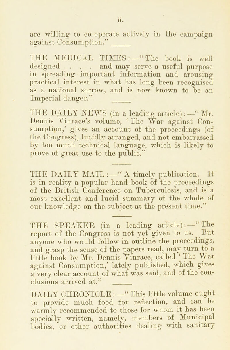 are willing to co-operate activelj^ in the campaign against Consumption.” THE MEDICAL TIMES:—“The hook is well designed . . . and may serve, a useful purpose in spreading important information and arousing practical interest in what has long been recognised as a national sorrow, and is now known to be an Imperial danger.” T’lIE DAILA XEWS (in a leading article):—“ Mr. Dennis \inrace’s vo-lume, ‘The War against Con- sumption,’ gives an account of the proceedings (of the Congress), lucidly arranged, and not embarrassed by too much technical language, which is likely to prove of great use to the public.” THE DAILY MAIL : —“ A timely publication. It is in reality a popular hand-book of the proceedings of the British Conference on Tuberculosis, and is a most excellent and lucid summary of the whole of our knowledge on the subject at the present time.” THE SPEAIvEB (in a leading article)The report of the Congress is not yet given to us. But anyone who would follow in outline the proceedings, and grasp the sense of the papers read, may turn to a little book by Mr. Dennis Yinrace, called ‘ The M ar against Consumption,’ lately published, which gives a very clear account of what was said, and of the con- clusions arrived at.” DAILY CHROXICLE : —“ This little volume ought to provide much food for reflection, and can be warmly recommended to those for whom it has been specially written, namely, members of Municipal bodies, or other authorities dealing with sanitary