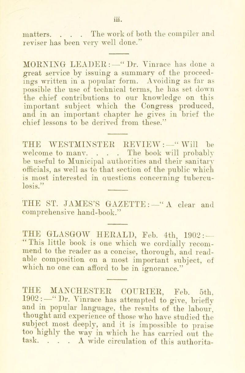 lU. matters. . . . Tlie work of both the compiler and reviser has been veiy well done.” MOllXIXGl LEADEK:—“ Dr. Tinrace has done a great service by issuing a summary of the proceed- ings written in a ])opular form. Avoiding as far as possible the use of technical terms, he has set down the chief contributions to our knowledge on this important subject which the Congress produced, and in an important chapter he gives in brief the chief lessons to be derived from these.” THE AVESTMIXSTER REVIEWWill be welcome to manv. . . . The book will probably be useful to Municipal authorities and their sanitary officials, as well as to that section of the public which is most interested in auestions concerning tubercu- losis.” THE ST. JAMES’S GAZETTE:—“A clear and comprehensive hand-book.” THE GLASGOW HERALD, Eeb. 4th, 1902: — “ This little book is one which we cordiall}’ recom- mend to the reader as a concise, thorough, and read- able composition on a most important subject, of which no one can afford to be in ignorance.” THE MANCHESTER COURIER, Feb. 5th, 1902:—“Dr. Tinrace has attempted to give, briefly and in popular language, the results of the labour, thought arid experience of those who have studied the subject most deeply, and it is impossible to praise too highly the way in which he has carried out the task. ... A wide circulation of this authorita-