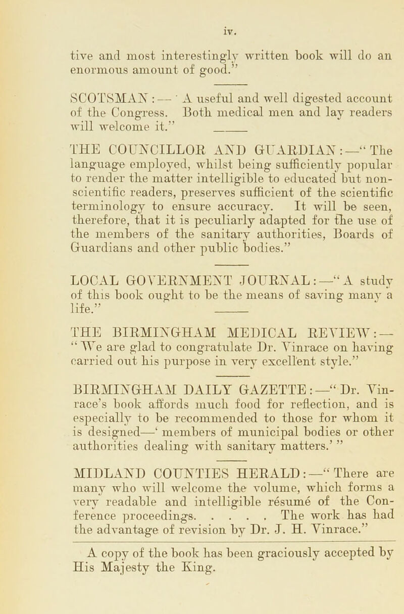 tive and most interestingly written book will do an enornions amount of good.” SCOTSMAN :— ’ A useful and well digested account of tile Congress. Both medical men and lay readers will welcome it.” THE COUNCILLOR AND GUARDI AN The language employed, whilst being sufficiently popular to render the matter intelligible to educated but non- scientific readers, preserves sufficient of the scientific terminology to ensure accuracy. It will be seen, therefore, that it is peculiarly adapted for the use of the members of the sanitary authorities, Boards of Guardians and other public bodies.” LOCAL GOVERNMENT JOURNAL:—“A study of this book ought to be the means of saving manv a life.” THE BIRMINGHAM MEDICAL REVIEW: — “ We are glad to congratulate Dr. Tinrace on having carried out his purpose in very excellent style.” BIRMINGHAM DAILY GAZETTE :—“ Dr. Yin- race’s book affords much food for reflection, and is especially to be recommended to those for whom it is designed—‘ members of municipal bodies or other authorities dealing with sanitary matters.’ ” MIDLAND COUNTIEvS HERALD:—“ There are many who will welcome the volume, which forms a very readable and intelligible resume of the Con- ference proceedings The work has had the advantage of revision by Dr. J. H. Yinrace.” A copy of the book has been graciously accepted by His Majesty the King.