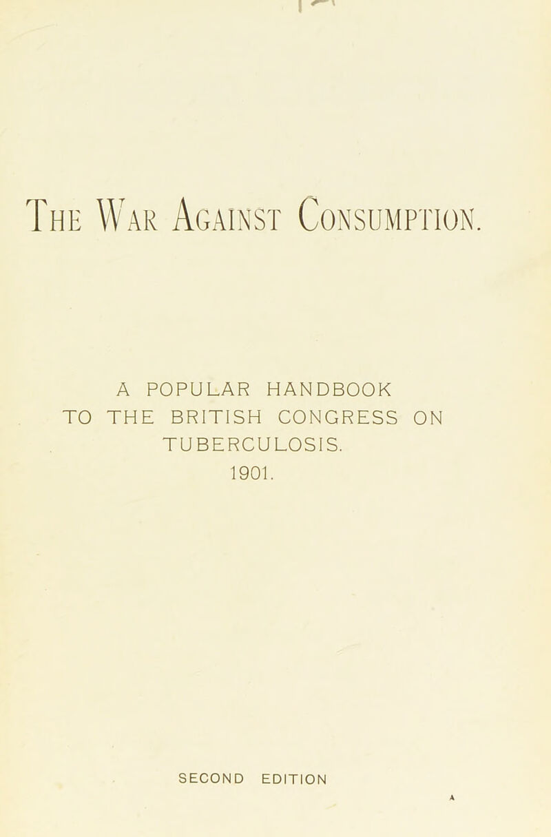 I The War Against Consumption. A POPULAR HANDBOOK TO THE BRITISH CONGRESS ON TUBERCULOSIS. 1901. SECOND EDITION A