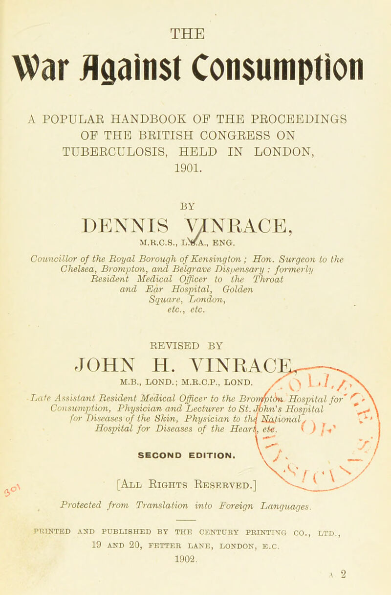 THE War Ugainst Consumption A POPULAE HANDBOOK OF THE PEOCEEDINGS OF THE BEITISH CONGEESS ON TUBEECULOSIS, HELD IN LONDON, 1901. Councillor of the Royal Borough of Kensington; Hon. Surgeon to the Chelsea, Brompton, and Belgrave Dispensary : formerly Resident Medical Officer to the Throat and Ear Hospital, Golden Sguare, London, etc., etc. Late Assistant Resident Medical Office'- to the Bn Consumption, Physician and Lecturer to St. for Diseases of the Skin, Physician to th Hosp>ital fo7- Diseases of the Hear BY DENNIS yJNRACE, M.R.C.S., ENG. REVISED BY JOHN H. YINID M.B., LONG.; M.R.C.P., LOND. [All Eights Eeserved. Protected from Translation into Foreign Languages. SECOND EDITION. PRINTED AND PUBLISHED BY THE CENTURY PRINTING CO., LTD. 19 AND 20, FETTER LANE, LONDON, E.C. 1902.
