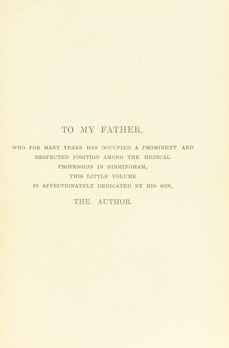 TO MY FATHER, WHO FOE MANY YEAES HAS OCCUPIED A PEOMINENT AND EESPECTED POSITION AMONG THE MEDICAL PEOFESSION IN BIEMINGHAM, THIS LITTLE VOLUME IS AFFECTIONATELY DEDICATED BY HIS SON, THE AUTHOR.