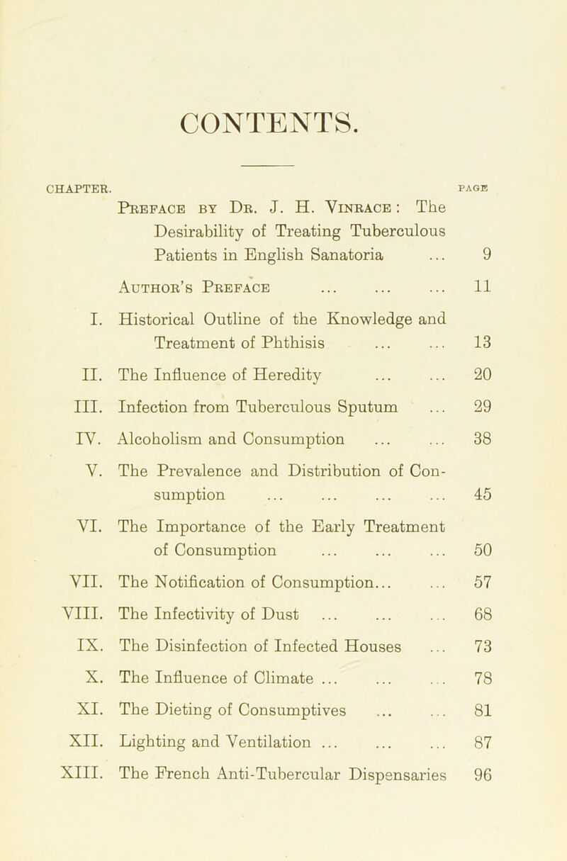 CONTENTS. CHAPTER. page Preface by Dr. J. H. Vinrace : The Desirability of Treating Tuberculous Patients in English Sanatoria ... 9 Author’s Preface ... ... ... 11 I. Historical Outline of the Knowledge and Treatment of Phthisis ... ... 13 II. The Influence of Heredity ... ... 20 III. Infection from Tuberculous Sputum ... 29 IV. Alcoholism and Consumption ... ... 38 V. The Prevalence and Distribution of Con- sumption ... ... ... ... 45 VI. The Importance of the Early Treatment of Consumption ... ... ... 50 VII. The Notification of Consumption... ... 57 VIII. The Infectivity of Dust ... ... ... 68 IX. The Disinfection of Infected Houses ... 73 X. The Influence of Climate ... ... ... 78 XI. The Dieting of Consumptives ... ... 81 XII. Lighting and Ventilation ... ... ... 87 XIII. The French Anti-Tubercular Dispensaries 96