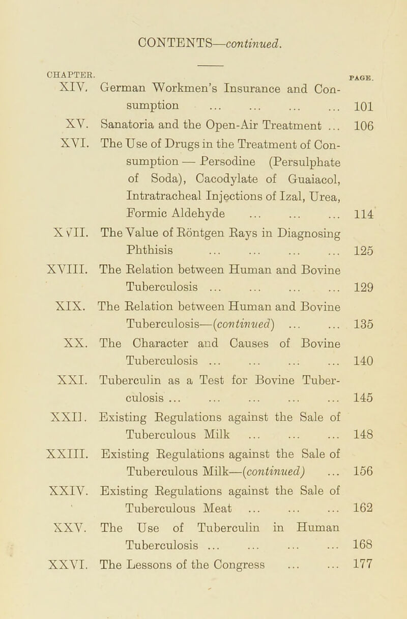 CONTENTS—continued. CHAPTER. XIV, XV. XVI. xm. XVIII. XIX. XX. XXI. XXI]. XXIII. XXIV. XXV. XXVI. German Workmen’s Insurance and Con- sumption Sanatoria and the Open-Air Treatment ... The Use of Drugs in the Treatment of Con- sumption — Persodine (Persulphate of Soda), Cacodylate of Guaiacol, Intratracheal Injections of Izal, Urea, Formic Aldehyde The Value ofEontgen Eays in Diagnosing Phthisis The Delation between Human and Bovine Tuberculosis ... The Delation between Human and Bovine Tuberculosis—{continued) ... The Character and Causes of Bovine Tuberculosis ... Tuberculin as a Test for Bovine Tuber- culosis ... Existing Eegulations against the Sale of Tuberculous Milk Existing Eegulations against the Sale of Tuberculous Milk—{continued) Existing Eegulations against the Sale of Tuberculous Meat The Use of Tuberculin in Human Tuberculosis ... The Lessons of the Congress PAGE. 101 106 114 125 129 135 140 145 148 156 162 168 177