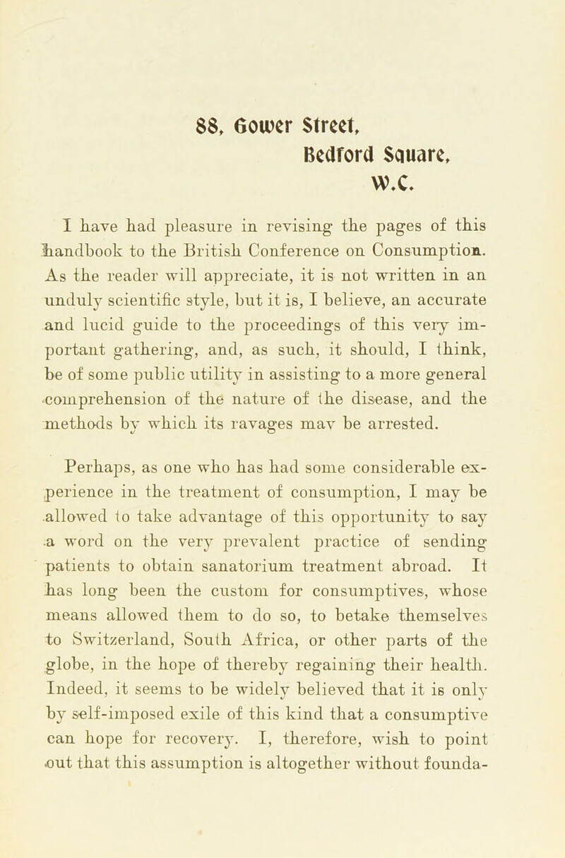 8$, 6ou)er Street Bedfora Square, W.C, I have had pleasure in revising the pages of this handbook to the British Conference on Consumption. As the reader will appreciate, it is not written in an undul}^ scientific style, but it is, I believe, an accurate and lucid guide to the proceedings of this veiy im- portant gathering, and, as such, it should, I think, be of some public utility in assisting to a more general •comprehension of the nature of the disease, and the methods bv which its ravages mav be arrested. Perhaps, as one who has had some considerable ex- perience in the treatment of consumption, I may be allowed to take advantage of this opportunity to say •a word on the very prevalent practice of sending patients to obtain sanatorium treatment abroad. It has long been the custom for consumptives, whose means allowed them to do so, to betake themselves to Switzerland, South Africa, or other parts of the globe, in the hope of thereby regaining their health. Indeed, it seems to be widely believed that it is only by self-imposed exile of this kind that a consumptive can hope for recovery. I, therefore, wish to point out that this assumption is altogether without founda-