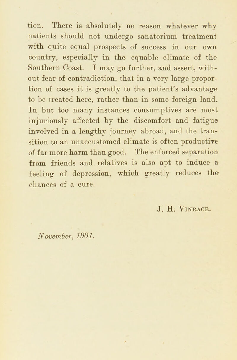 tion. There is absolutely no reason whatever why patients should not undergo sanatorium treatment with quite equal prospects of success in our own countrj’^, especially in the equable climate of the Southern Coast. I may go further, and assert, with- out fear of contradiction, that in a very large propor- tion of cases it is greatly to the patient’s advantage to be treated here, rather than in some foreign land. In but too many instances consumptives are most injuriously affected by the discomfort and fatigue involved in a lengthy journey abroad, and the tran- sition to an unaccustomed climate is often productive of far more harm than good. The enforced separation from friends and relatives is also apt to induce a feeling of depression, which greatly reduces the chances of a cure. J. H. ViNRACE.
