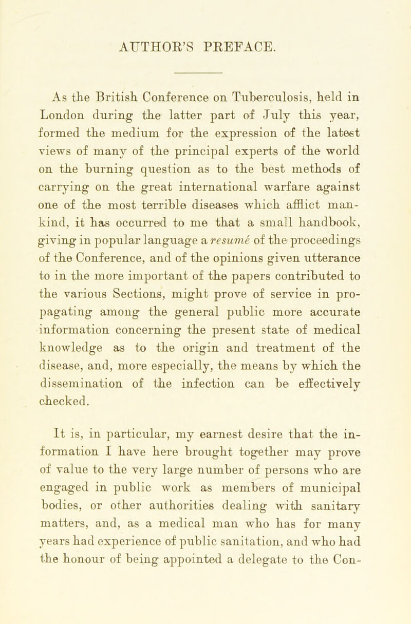 AUTHOR’S PREFACE. As the British Conference on Tuberculosis, held in London during the latter part of July this year, formed the medium for the expression of the latest views of many of the principal experts of the world on the burning question as to the best methods of carrying on the great international warfare against one of the most terrible diseases which afflict man- kind, it has occurred to me that a small handbook, giving in popular language a resume of the proceedings of the Conference, and of the opinions given utterance to in the more important of the papers contributed to the various Sections, might prove of service in pro- pagating among the general public more accurate information concerning the present state of medical knowledge as to the origin and treatment of the disease, and, more especially, the means by which the dissemination of the infection can be effectively checked. It is, in particular, my earnest desire that the in- formation I have here brought together may prove of value to the very large number of persons who are engaged in public work as members of municipal bodies, or other authorities dealing with, sanitary matters, and, as a medical man who has for many years had experience of public sanitation, and who had the honour of being appointed a delegate to the Con-