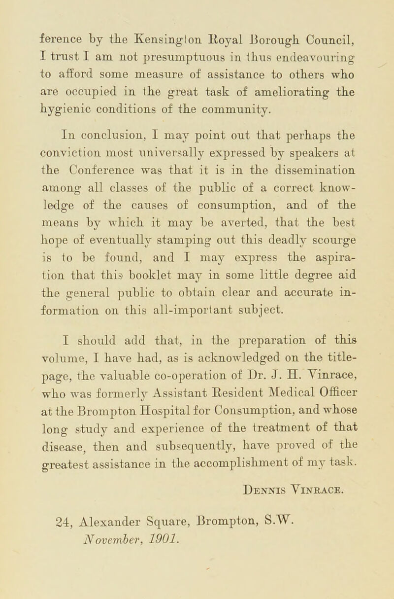 ference by the Kensinglon Iloyal Jiorough Council, I trust I am not presumptuous in thus endeavouring to att’ord some measure of assistance to others who are occupied in the great task of ameliorating the hygienic conditions of the community. Ill conclusion, I may point out that perhaps the conviction most universally expressed by speakers at the Conference was that it is in the dissemination among all classes of the public of a correct know- ledge of the causes of consumption, and of the means by ivhich it may be averted, that the best hope of eventually stamping out this deadly scourge is to be found, and I may express the aspira- tion that this booklet may in some little degree aid the general public to obtain clear and accurate in- formation on this all-important subject. I should add that, in the preparation of this volume, I have had, as is acknowledged on the title- page, the valuable co-operation of Dr. J. H. \ inrace, who was formerly Assistant Resident Medical Officer at the Brompton Hospital for Consumption, and whose long study and experience of the treatment of that disease, then and subsequently, have proved of the greatest assistance in the accomplishment of my task. Dennis Vinrace. 24, Alexander Square, Brompton, S.W. November, 1901.