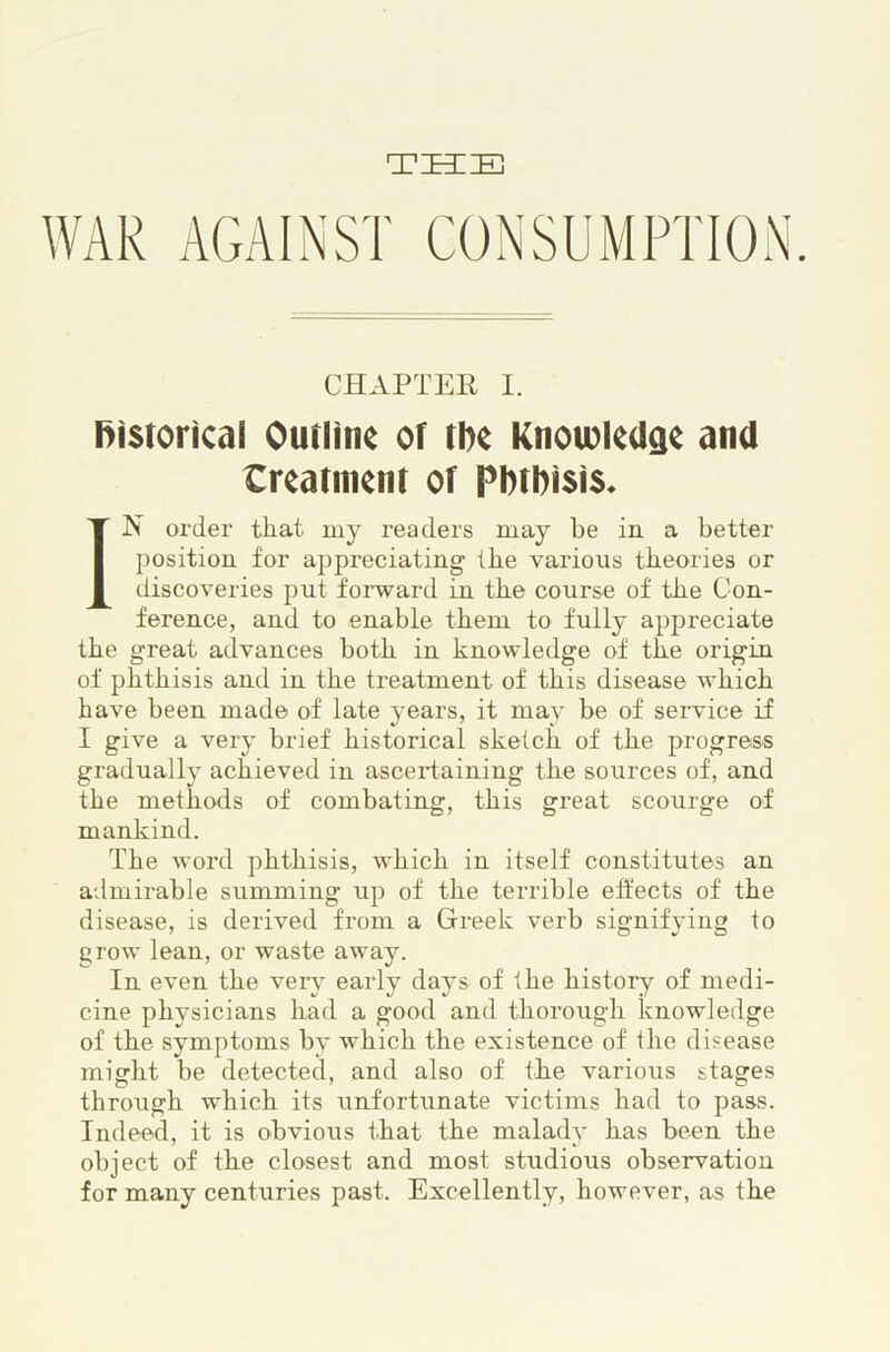 THIE CHAPTER I. (historical Outline of tbe KnoioleUge and Creatnient of Pbtbisis* IN order that my readers may be in a better position for appreciating the various theories or discoveries put forward in the course of the Con- ference, and to enable them to fully appreciate the great advances both in knowledge of the origin of phthisis and in the treatment of this disease which have been made of late years, it may be of service if I give a very brief historical sketch of the progress gradually achieved in ascertaining the sources of, and the methods of combating, this great scourge of mankind. The word phthisis, which in itself constitutes an admirable summing up of the terrible effects of the disease, is derived from a Greek verb signifying to grow lean, or waste away. In even the verj' early days of the history of medi- cine physicians had a good and thorough knowledge of the symptoms by which the existence of the disease might be detected, and also of the various stages through which its unfortunate victims had to pass. Indeed, it is obvious that the malady has been the object of the closest and most studious observation for many centuries past. Excellently, however, as the