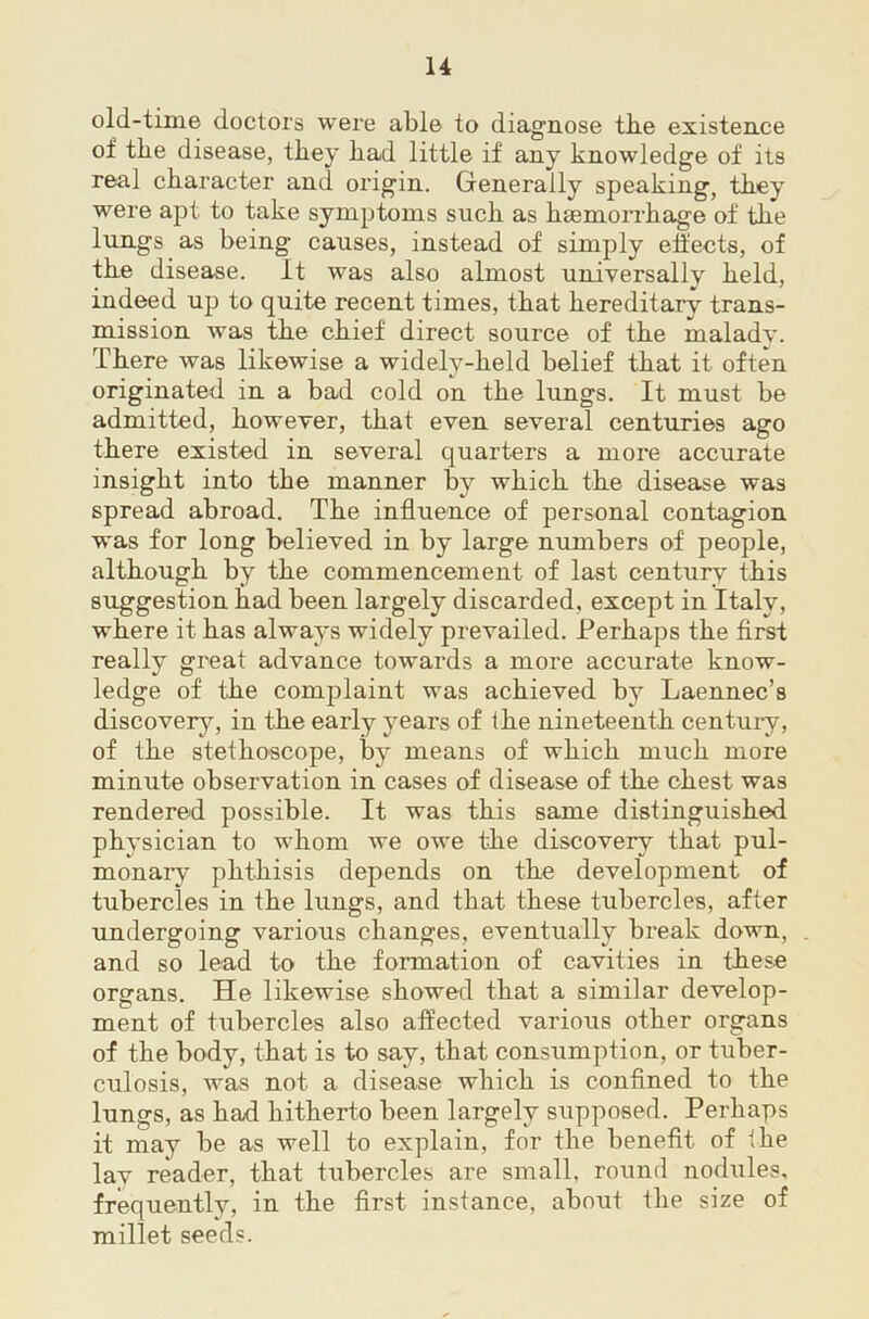 old-time doctors were able to diagiiose tbe existence of the disease, they had little if any knowledge of its real character and origin. Generally speaking, they were apt to take symptoms such as hsemoiThage of the lungs as being causes, instead of simply elfects, of the disease. It was also almost universally held, indeed up to quite recent times, that hereditary trans- mission was the chief direct source of the maladv. There was likewise a widely-held belief that it often originated in a bad cold on the lungs. It must be admitted, however, that even several centuries ago there existed in several quarters a more accurate insight into the manner by which the disease was spread abroad. The influence of personal contagion was for long believed in by large numbers of people, although by the commencement of last century this suggestion had been largely discarded, except in Italy, where it has always widely prevailed. Perhaps the first really great advance towards a more accurate know- ledge of the complaint was achieved by Laennec’s discovery, in the early years of the nineteenth centuiy, of the stethoscope, by means of which much more minute observation in cases of disease of the chest was rendered possible. It was this same distinguished physician to whom we owe the discovery that pul- monary phthisis depends on the development of tubercles in the lungs, and that these tubercles, after undergoing various changes, eventually break down, and so lead to the formation of cavities in these organs. He likewise showed that a similar develop- ment of tubercles also aflected various other organs of the body, that is to say, that consumption, or tuber- culosis, was not a disease which is confined to the lungs, as had hitherto been largely supposed. Perhaps it may be as well to explain, for the benefit of ihe lay reader, that tubercles are small, round nodules, frequently, in the first instance, about the size of millet seeds.