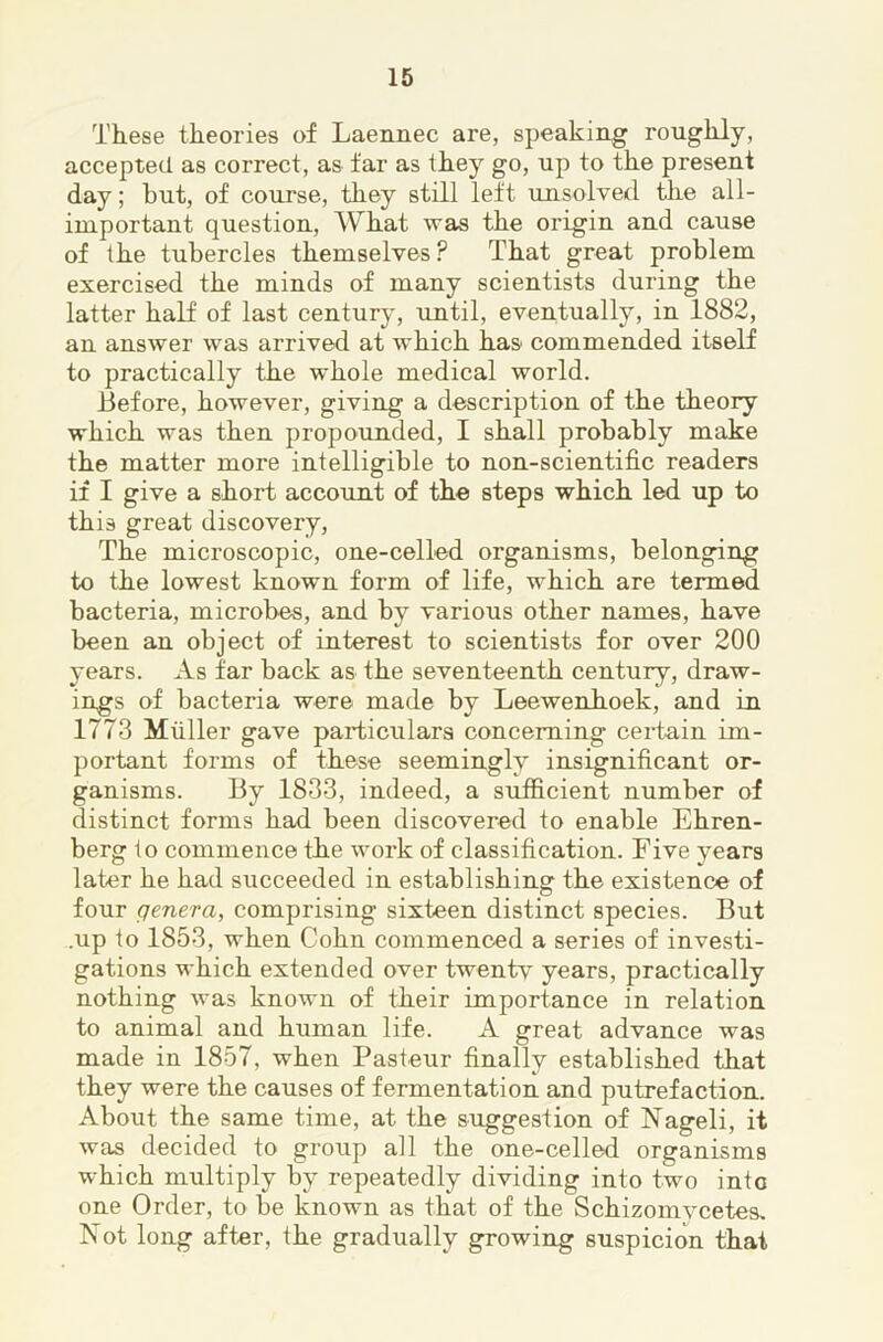 These theories of Laennec are, speaking roughly, accepted, as correct, as far as they go, up to the present day; but, of course, they still left unsolved the all- important question. What was the origin and cause of the tubercles themselves ? That great problem exercised the minds of many scientists during the latter half of last centurj*, until, eventually, in 1882, an answer was arrived at which has commended itself to practically the whole medical world. Before, however, giving a description of the theory which was then propounded, I shall probably make the matter more intelligible to non-scientific readers if I give a short account of the steps which led up to this great discovery, The microscopic, one-celled organisms, belonging to the lowest known form of life, which are termed bacteria, microbes, and by various other names, have been an object of interest to scientists for over 200 years. As far back as the seventeenth century, draw- ings of bacteria were made by Leewenhoek, and in 1773 Muller gave particulars concerning certain im- portant forms of these seemingly insignificant or- ganisms. By 1833, indeed, a sxiificient number of distinct forms had been discovered to enable Ehren- berg to commence the work of classification. Five years later he had succeeded in establishing the existence of four genera, comprising sixteen distinct species. But .up to 1853, when Cohn commenced a series of investi- gations which extended over twentv years, practically nothing was known of their importance in relation to animal and human life. A great advance was made in 1857, when Pasteur finally established that they were the causes of fermentation and putrefaction. About the same time, at the suggestion of Nageli, it was decided to group all the one-celled organisms which multiply by repeatedly dividing into two into one Order, to be known as that of the Schizomvcetes. Not long after, the gradually growing suspicion that