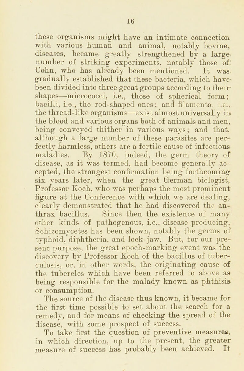 these organisms might have an intimate connection with various human and animal, notably bovine,, diseases, became greatly strengthened by a large number of striking experiments, notably those of. Cohn, who has already been mentioned. It was gradually established that tJiese bacteria, which have- been divided into three great groups according to their shapes—micrococci, i.e., tliose of spherical form; bacilli, i.e., the rod-shaped ones; and filamenta. i.e.. the thread-like organisms—exist almost universally in the blood and various organs both of animals and men, being conveyed thither in various ways; and that, although a large number of these parasites are per- fectlj’ harmless, others are a fertile cause of infectious maladies. By 1870, indeed, the germ theory of disease, as it was termed, had become generally ac- cepted, the strongest confirmation being forthcoming six years later, when the great German biologist. Professor Koch, who was perhaps the most prominent figure at the Conference with which we are dealing, clearly demonstrated that he had discovered the an- thrax bacillus. Since then the existence of many other kinds of paihogenous, i.e., disease producing, Schizomycetes has been shown, notably the germs of typhoid, diphtheria, and lock-jaw. But, for our pre- sent purpose, the great epoch-marking event was the discovery by Professor Koch of the bacillus of tuber- culosis, or, in other words, the originating cause of the tubercles which have been referred to above as being responsible for the malady known as phthisis or consumption. The source of the disease thus known, it became for the first time possible to set about the search for a remedy, and for means of checking the spread of the disease, with some prospect of success. To take first the question of preventive measures, in which direction, up to the present, the greater measure of success has probably been achieved. It