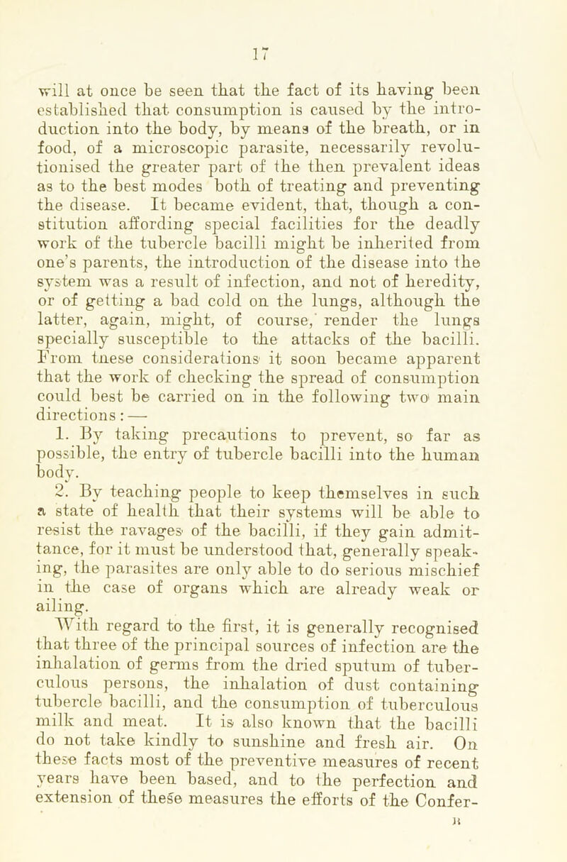 will at ouce be seen tkat tke fact of its having been established that consumption is caused by the intro- duction into the body, by means of the breath, or in food, of a microscopic parasite, necessarily revolu- tionised the greater part of the then prevalent ideas as to the best modes both of treating and preventing the disease. It became evident, that, though a con- stitution affording special facilities for the deadly work of the tubercle bacilli might be inherited from one’s parents, the introduction of the disease into the system was a result of infection, and not of heredity, or of getting a bad cold on the lungs, although the latter, again, might, of course,' render the lungs specially susceptible to the attacks of the bacilli. From tnese considerations it soon became apparent that the work of checking the spread of consumption could best be carried on in the following two' main directions: — 1. By taking precautions to prevent, so far as possible, the entry of tubercle bacilli into the human body. 2. By teaching people to keep themselves in such a state of health that their systems will be able to resist the ravages of the bacilli, if they gain admit- tance, for it must be understood that, generally speak- ing, the parasites are only able to do serious mischief in the case of organs which are already weak or ailing. With regard to the first, it is generally recognised that three of the principal sources of infection are the inhalation of germs from the dried sputum of tuber- culous persons, the inhalation of dust containing tubercle bacilli, and the consumption of tuberculous milk and meat. It is also known that the bacilli do not take kindly to sunshine and fresh air. On these facts most of the preventive measures of recent years have been based, and to the perfection and extension of these measures the efforts of the Confer- K