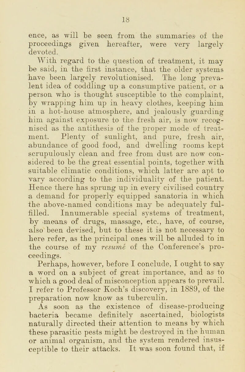 ence, as will be seen from the summaries of the proceedings given hereafter, were very largely devoted. AVith regard to the question of treatment, it may be said, in the first instance, that the older systems have been largely revolutionised. The long preva- lent idea of coddling up a consumptive patient, or a person who is thought susceptible to the complaint, by wrapping him up in heavy cloth.es, keeping him in a hot-house atmosphere, and jealously guarding him against exposure to the fresh air, is now recog- nised as the antithesis of the proper mode of treat- ment. Plenty of sunlight, and pure, fresh air, abundance of good food, and dwelling rooms kept scrupulously clean and free from dust are now con- sidered to be the great essential points, together with suitable climatic conditions, which latter are apt to vary according to the individuality of the patient. Hence there has sprung up in every civilised country a demand for properly equipped sanatoria in which the above-named conditions may be adequately ful- filled. Innumerable special systems of treatment, by means of drugs, massage, etc., have, of course, also been devised, but to these it is not necessary to here refer, as the principal ones will be alluded to in the course of my resume of the Conference’s pro- ceedings. Perhaps, however, before I conclude, I ought to say a word on a subject of great importance, and as to which a good deal of misconception appears to prevail. I refer to Professor Koch’s discovery, in 1889, of the preparation now know as tuberculin. As soon as the existence of disease-producing bacteria became definitely ascertained, biologists naturally directed their attention to means by which these parasitic pests might be destroyed in the human or animal organism, and the system rendered insus- ceptible to their attacks. It was soon found that, if