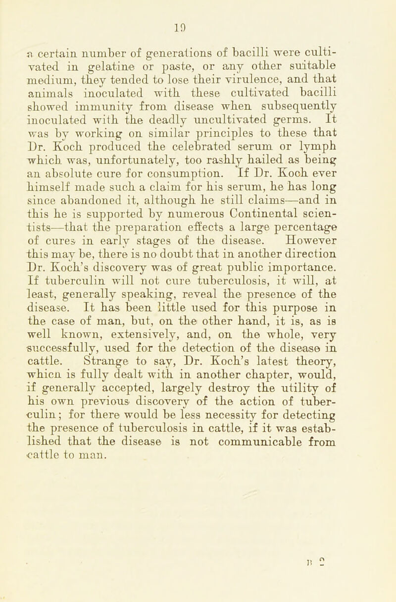 n certain number of generations of bacilli were culti- vated in gelatine or paste, or any other suitable medium, they tended to lose their virulence, and that animals inoculated with these cultivated bacilli showed immunity from disease when subsequently inoculated with the deadly uncultivated germs. It was by working on similar principles to these that llr. Koch produced the celebrated serum or lymph which was, unfortunately, too rashly hailed as being an absolute cure for consumption. If Dr. Koch ever himself made such a claim for his serum, he has long since abandoned it, although he still claims—and in this he is supported by numerous Continental scien- tists—that the preparation effects a large percentage of cures in early stages of the disease. However this may be, there is no doubt that in another direction Dr. Koch’s discovery was of great public importance. If tuberculin will not cure tuberculosis, it will, at least, generally speaking, reveal the presence of the disease. It has been little used for this purpose in the case of man, but, on the other hand, it is, as is well known, extensively, and, on the whole, very sTiccessfully, used for the detection of the disease in cattle. Strange to say. Dr. Koch’s latest theory, whicn is fully dealt with in another chapter, would, if generally accepted, largely destroy the utility of his own previous discovery of the action of tuber- culin ; for there would be less necessity for detecting the presence of tuberculosis in cattle, if it was estab- lished that the disease is not communicable from cattle to man.