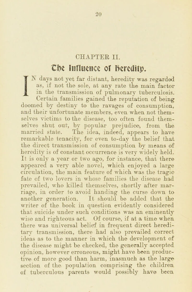 CHAPTEE II. IN days not yet far distant, Eeredity was regarded as, if not tEe sole, at any rate tEe main factor in tEe transmission of pulmonary tuEerculosis. Certain families gained tEe reputation of Eeing^ doomed by destiny to tEe ravages of consumption, and tEeir unfortunate members, even wEen not tbem- selves victims to tEe disease, too often found tbem- selves sEut out, by popular prejudice', from tEe married state. TEe idea, indeed, appears to Eave remarkable tenacit}*, for even to-day tEe belief tbat tEe direct transmission of consumption by means of Eeredity is of constant occurrence is very widely Eeld. It is only a year or two ago, for instance, tbat there appeared a very able novel, wEicE enjoyed a large circulation, tEe main feature of wEicE was tEe tragic fate of two lovers in AvEose families tEe disease bad prevailed, wEo killed themselves, shortly after mar- riage, in order to avoid banding the curse down to another generation. It should be added that the writer of the book in question evidently considered that suicide under such conditions was an eminently wise and righteous act. Of course, if at a time when there was universal belief in frequent direct Eeredi- tar}'’ transmission, there had also prevailed correct ideas as to the manner in which the development of the disease might be checked, the generally accepted opinion, however erroneous, might Eave been produc- tive of more good than harm, inasmuch as the large section of the population comprising the children of tuberculous parents would possibly Eave been