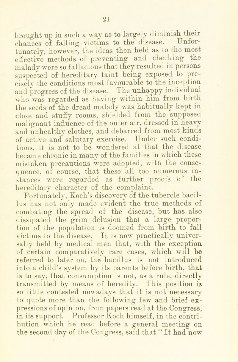 broiiglit up iu such a way as to largely diminish their chances of falling victims to the disease. Unfor- tunately, however, the ideas then held as to the most effective methods of preventing and checking the malady were so fallacious that they resulted in persons suspected of hereditary taint being exposed to pre- cisely the conditions most favourable to the inception and progi’ess of the disease. The unhappy individual who Avas regarded as having within him from birth the seeds of the dread malady was habitually kept in close and stuffy rooms, shielded from the supposed malignant influence of the outer air, dressed in heavy and unhealthy clothes, and debarred from most kinds of actiA^e and salutary exercise. Under such condi- tions, it is not to be Avondered at that the disease became chronic in many of the families in which these mistaken precautions were adopted, witii the conse- quence, of course, that these all too numerous in- stances Avere regarded as further proofs of the hereditary character of the complaint. Fortunately, Koch’s discoveiy of the tubercle bacil- lus has not only made evident the true methods of combating the spread of the disease, but has also dissipated the grim delusion that a large propor- tion of the population is doomed from birth to fall victims to the disease. It is now practically univer- sally held by medical men that, Avith the exception of certain comparatively rare cases, which will be referred to later on, the bacillus is not introduced into a child’s system by its parents before birth, that is to say, that consumption is not, as a rule, directly transmitted by means of heredity. This position is so little contested nowadays that it is not necessary to quote more than the following feAv and brief ex- pressions of opinion, from papers read at the Congress, in its support. Professor Koch himself, in the contri- bution which he read before a general meeting on the second day of the Congress, said that “ It had now