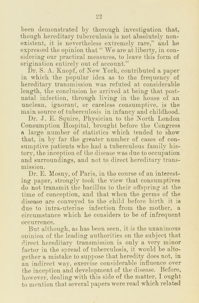 been demonstrated by iborougb investigation that, though hereditary tuberculosis is not absolutely non- existent, it is nevertheless extremely rare,” and he expressed the opinion that “ AYe are at liberty, in con- sidering our practical measures, to leave this form of origination entirely out of account.” Dr. S. A. Knopf, of Kev Y’ork, contributed a paper in which the popular idea as to the frequency of hereditary transmission was refuted at considerable length, the conclusion he arrived at being that post- natal infection, through living in the house of an unclean, ignorant, or careless consumptive, is the main source of tuberculosis in infancy and childhood. Dr. J. E. Squire, Physician to the Korth London Consumption Hospital, brought before the Congress a large number of statistics which tended to show that, in by far the greater number of cases of con- sumptive patients who had a tuberculous family his- tory, the inception of the disease was due to occupation and surroundings, and not to direct hereditary trans- mission. Dr. E. Mosny, of Paris, in the course of an interest- ing paper, strongly took the view that consumptives do not transmit the bacillus to their offspring at the time of conception, and that when the germs of the disease are conveyed to the child before birth it is due to intra-uterine infection from the mother, a circumstance which he considers to be of infrequent occurrence. But although, as has been seen, it is the unanimous opinion of the leading authorities on the subject that direct hereditary transmission is only a very minor factor in the spread of tuberculosis, it would be alto- gether a mistake to suppose that heredity does not, in an indirect way, exercise considerable influence over the inception and development of the disease. Before, however, dealing with this side of the matter, I ought to mention that several papers were read which related
