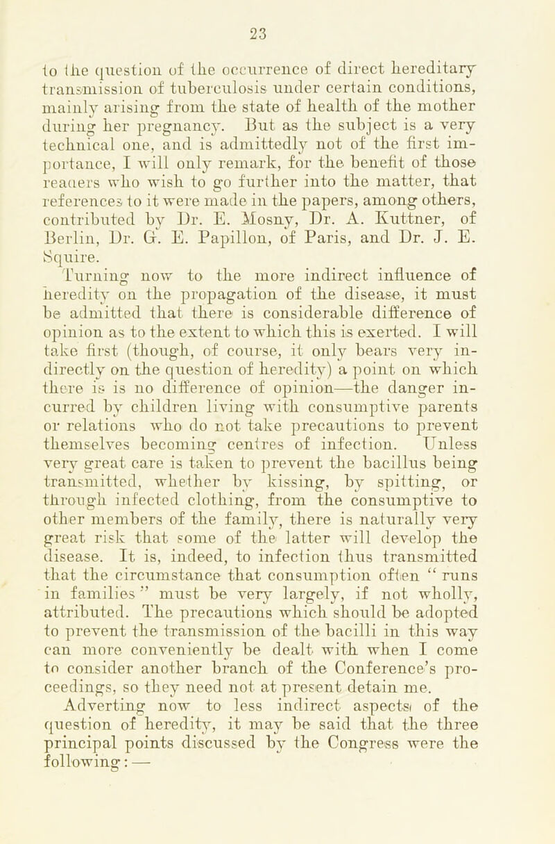 lo the qiiestiou of the oceurreuce of direct hereditaiy transniission of tuberculosis under certain conditions, uiainl}’- arising from the state of health of the mother during her pregnancy. But as the subject is a very technical one, and is admittedly not of the first im- portance, I will only remark, for the beneht of those readers who wish to go further into the matter, that references to it were made in the papers, among others, contributed by Dr. E. Mosny, Dr. A. Kuttner, of Berlin, Dr. G. E. Papillon, of Paris, and Dr. J. E. Squire. Turning now to the more indirect influence of heredity on the propagation of the disease, it must be admitted that there is considerable difference of opinion as to the extent to which this is exeiTed. I will take first (though, of course, it onh^ bears very in- directly on the question of heredity) a point on which there is is no difference of opinion—the danger in- curred by children living with consumptive parents or relations who do not take precautions to prevent themselves becoming centres of infection. Unless very great care is taken to prevent the bacillus being transmitted, whether by kissing, by spitting, or through infected clothing, from the consumptive to other members of the family, there is naturally veiy great risk that some of the latter will develop the disease. It is, indeed, to infection thus transmitted that the circumstance that consumption often “ runs in families ” must be very largely, if not wholly, attributed. The precautions which should be adopted to prevent the transmission of the bacilli in this way can more conveniently be dealt with when I come to consider another branch of the Conference’s pro- ceedings, so they need not at present detain me. Adverting now to less indirect aspects of the question of herediU% it may be said that the three principal points discussed by the Congress were the f ollowins:: — O