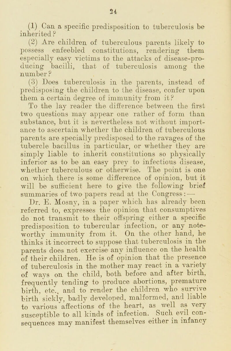 (1) Can a specific predisposition to tuberculosis be inlierited ? (2) Are children of tuberculous parents likely to possess enfeebled constitutions, rendering them especially easy victims to the attacks of disease-pro- ducing bacilli, that of tuberculosis among the number ? (3) Does tuberculosis in the parents, instead of predisposing the children to the disease, confer upon them a certain degree of immunity from it? To the lay reader the difference between the first two questions may appear one rather of form than substance, but it is neveitheless not without import- ance to ascertain whether the children of tuberculous parents are specially predisposed to the ravages of the tubercle bacillus in particular, or whether they are simply liable to inherit constitutions so physically inferior as to be an easy prey to infectious disease, whether tuberculous or othei-wise. The point is one on which there is some difference of opinion, but it will be sufficient here to give the following brief summaries of two papers read at the Congress : — Dr. E. Mosny, in a paper which has already been referred to, expresses the opinion that consumptives do not transmit to their offspring either a specific predisposition to tubercular infection, or any note- worthy immunity from it. On the other hand, he thinks it incorrect to suppose that tuberculosis in the parents does not exercise any influence on the health of their children. He is of opinion that the presence of tuberculosis in the mother may react in a variety of ways on the child, both before and after birth, frequently tending to produce abortions, premature birth, etc., and to render the children who su^ive birth sickly, badly developed, malformed, and liable to various afiections of the heart, as well as very susceptible to all kinds of infection. Such evil con- sequences may manifest themselves either in infancy