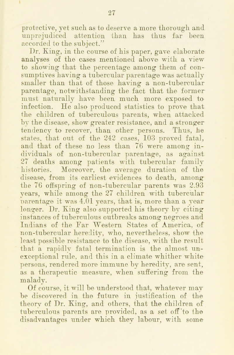\ protective, yet sucli as to deserve a more tliorougli and unprejudiced attention ilian iias tlius far been accorded to tbe subject.” Dr. King, in the course of his paper, gave elaborate analyses of the cases mentioned above with a view to showing that the percentage among them of con- sumptives having a tubercular parentage was actually smaller than that of those having a non-tubercular parentage, notwithstanding the fact that the foiuner must naturally have been much more exposed to infection. He also produced statistics to prove that the children of tuberculous parents, when attacked by the disease, show greater resistance, and a stronger tendency to recover, than other persons. Thus, he states, that out of the 242 cases, 103 proved fatal, and that of these no less than 76 were among in- dividuals of non-tuberci;lar parentage, as against 27 deaths among patients with tubercular family bistories. Moreover, the average duration of the disease, from its earliest evidences to death, among the 76 offspring of non-tubercular parents was 2.93 vears, while among the 27 children with tubercular narentage it was 4.01 years, that is, more than a year longer. Dr. King also supported his theory by citing instances of tuberculous outbreaks among negroes and Indians of the Far Western States of America, of non-tubercular heredity, who, nevertheless, show the least possible resistance to the disease, with the result that a rapidly fatal termination is the almost un- exceptional rule, and this in a climate whither white persons, I'endered more immune by heredity, are sent, as a therapeutic measure, when suffering from the malady. Of course, it will be understood that, whatever may be discovered in the future in justification of the theorv of Dr. King, and others, that the children of tuberculous parents are provided, as a set off'to the disadvantages under which they labour, with some