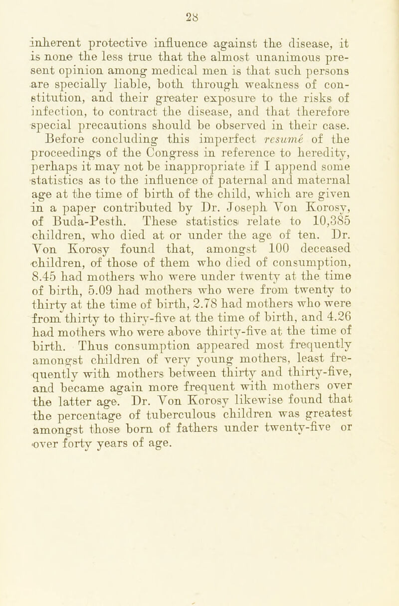 iniiereiit protective influence against the disease, it is none the less true that the almost unanimous pre- sent opinion among medical men is that such persons are specially liable, both through weakness of con- stitution, and their greater exposure to the risks of infection, to contract the disease, and that therefore special precautions should be observed in their case. Before concluding this imperfect resume of the proceedings of the Congress in reference to heredity, perhaps it may not be inappropriate if I append some ■statistics as to the influence of paternal and maternal age at the time of birth of the child, which are given in a paper contributed by Dr. Joseph Yon Korosy, of Buda-Pesth. These statistics relate to 10,385 children, who died at or under the age of ten. Dr. Yon Korosy found that, amongst 100 deceased children, of those of them who died of consumption, 8.45 had mothers who were under twenty at the time of birth, 5.09 had mothers who were from twenty to thirty at the time of birth, 2.78 had mothers who were from thirty to thiiy-flve at the time of birth, and 4.2G ha.d mothers who were above thirt5’’-flve at the time of birth. Thus consumption appeared most frequently amongst children of veiy young mothers, least fre- quently with mothers between thirty and thirty-flve, and became again more frequent with mothers over the latter age. Dr. Yon Korosy likewise found that the percentage of tuberculous children was greatest amongst those bom of fathers under twenty-flve or ■over forty years of age.