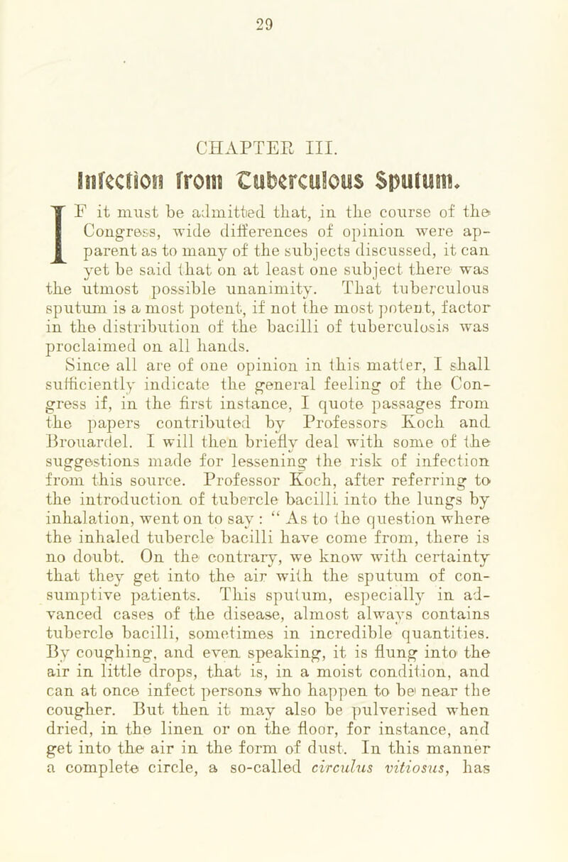 CHAPTER III. infectioii from tuberculous Spurum* IF it must be admitted that, in the course of tbe^ Congress, wide differences of opinion were ap- parent as to many of the subjects discussed, it can yet be said that on at least one subject there was the utmost possible unanimity. That tuberculous sputum is a most potent, if not the most ])oteut, factor in the distribution of the bacilli of tuberculosis w^as proclaimed on all hands. Since all are of one opinion in this matter, I shall sufficiently indicate the g'eneral feeling of the Con- gress if, in the first instance, I quote passages from the papers contributed by Professors Eoch and Brouardel. I will then briefly deal with some of the suggestions made for lessening the risk of infection from this source. Professor Koch, after referring to the introduction of tubercle bacilli into the lungs by inhalation, went on to say : “ As to the question where the inhaled tubercle bacilli have come from, there is no doubt. On the contrary, we know with certainty that they get into the air with the sputum of con- sumptive patients. This sputum, especially in ad- vanced cases of the disease, almost always contains tubercle bacilli, sometimes in incredible quantities. By coughing, and even speaking, it is flung into the air in little drops, that is, in a moist condition, and can at once infect persons who happen to be near the cougher. But then it may also be pulverised when dried, in the linen or on the floor, for instance, and get into the air in the form of dust. In this manner a complete circle, a so-called circulus vitiosus, has