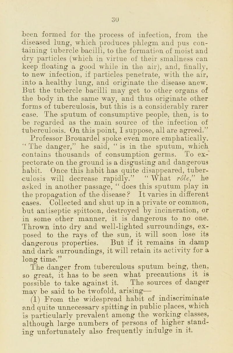 3U boea formed for the process of infection, from the •diseased lung, which, produces phlegm and pus con- taining tubercle bacilli, to the formation of moist and dry particles (which in virtue of their smallness can keep floating a good while in the air), and, finally, to new infection, if particles penetrate, with the air, into a healthy lung, and originate the disease anew. But the tubercle bacilli may get to other organs of the body in the same way, and thus originate other forms of tuberculosis, but this is a considerably rarer ease. The sputum of consumptive people, then, is to be regarded as the main source of the infection of tuberculosis. On this point, I suppose, all are agreed.” Professor Brouardel spoke even more emphatically. The danger,” he said, “ is in the sputum, which •contains thousands of consumption germs. To ex- pectorate on the ground is a disgusting and dangerous habit. Once this habit has quite disappeared, tuber- culosis will decrease rapidly.” ” What role,” he asked in another passage, “ does this sputum play in the propagation of the disease ? It varies in different ■cases. Collected and shut up in a private or common, but antiseptic spittoon, destroyed by incineration, or in some other manner, it is dangerous to no one. Thrown into dry and well-lighted surroundings, ex- posed to the rays of the sun, it will soon lose its dangerous properties. But if it remains in damp and dark surroundings, it will retain its activity for a long time.” The danger from tuberculous sputum being, then, so great, it has to be seen what precautions it is possible to take against it. The sources of danger may be said to be twofold, arising— (1) From the widespread habit of indiscriminate a.nd quite unnecessary spitting in public places, which is particularly prevalent among the working classes, although large numbers of persons of higher stand- ing unfortunately also frequently indulge in it.