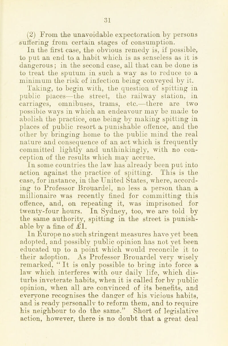 (2) From tJie unavoidable expectoration by persons suit'ering from certain stages of consumption. In the first case, the obvious remedy is, if possible, to put an end to a fiabit wfiicb is as senseless as it is. dangerous; in the second case, all tliat can be done is to treat tfie sputum in suck a way asi to reduce to a minimum tke risk of infection being conveyed by it. Taking, to begin witk, tke question of spitting in public places—tke street, tke railway station, in carriages, omnibuses, trams, etc.—tkere are two ]iossibie ways in wkick an endeavour may be made to abolisk tke practice, one being by making spitting in places of public resort a puniskable offence, and tke otker by bringing koine to tke public mind tke real nature and consequence of an act wkick is frequently committed ligktly and untkinkingly, witk no con- ception of tke results wkick may accrue. In some countries tke law kas already been put into action against tke practice of spitting. Tkis is tke case, for instance, in tke United States, wkere, accord- ing to Professor Brouardel, no less a person tkan a millionaire was recentlv fined for committing tkis offence, and, on repeating it, was imprisoned for twenty-four kours. In Sydney, too, we are fold by tke same autkority, spitting in tke street is. punisk- able by a fine of £1. In Europe no suck stringent measures kave yet been adopted, and possibly public opinion kas not yet been educated up to a point wkick would reconcile it to tkeir adoption. As Professor Brouardel very wisely remarked, “ It is only possible to bring into force a law wkick interferes witk our daily life, wkick dis- turbs inveterate kabits, wken it is called for by public opinion, wken all are convinced of its benefits, and everv^one recognises tke danger of kis vicious kabits, and is ready personallv to reform them, and to require his neighbour to do tke same.” Short of legislative action, however, tkere is no doubt that a great deal