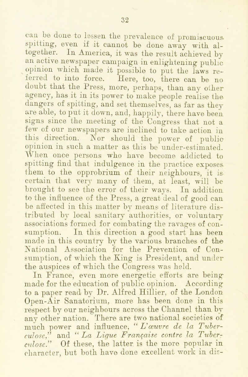 can be done to lessen tlie prevalence of promiscuous. spilling, even if it cannot be done away with, al- together. In America, it was the result achieved by an active newspajier campaign in enlightening public opinion which made it possible to put the laws re- ferred to into force. Here, too, there can be no doubt that the Press, more, perhaps, than any other agency, has it in its power to make people realise the dangers of spitting, and set themselves, as far as they are able, to put it down, and, happily, there have been signs since the meeting of the Congress that not a few of our newspapers are inclined to take action in this direction. Kor should the power of public opinion in such a matter as this be under-estimated. A\ hen once persons who have become addicted to spitting find that indulgence in the practice exposes them to the opprobrium of their neighbours, it is certain that very many of them, at least, will be brought to see the error of their ways. In addition to the influence of the Press, a great deal of good can be affected in this matter by means of literature dis- tributed by local sanitary authorities, or voluntarj associations formed for combating the ravages of con- sumption. In this direction a good start, has been made in this country by the various branches of the National Association for the Prevention of Con- sumption, of which the King is President, and under the auspices of which the Congress was held. In France, even more energetic efforts are being made for the education of public opinion. According to a paper read by Dr. Alfred Hillier, of the London Open-Air Sanatorium, more has been done in this respect by our neighbours across the Channel than by any other nation. There are two national societies of much power and influence, “ Uoeuvre de la Tuher- euJose,” and “La Ligue Frara^aise centre la Tuber- culose.” Of these, the latter is the more popular in character, but both have done excellent work in dis-