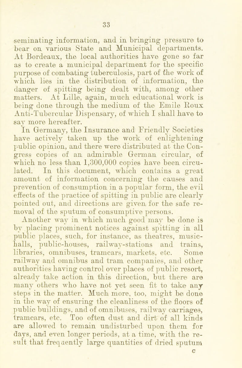seininating informaiion, and in bidnging pressure to bear on various State and Municipal departments. At Bordeaux, tbe local autborities bave gone so far as to create a municipal department for tbe specific j:)urpose of combating- tuberculosis, part of tbe work of wbicb lies in tbe distribution of information, tbe danger of spitting being dealt with, among otber matters. At Lille, again, mucb educational work is being done tbrougb tbe medium of tbe Emile Itoux Anti-Tubercular IJispensary, of wbicb I shall bave to say more bereafter. In Germany, tbe Insurance and Friendly Societies bave actively taken up tbe work of enlightening p-ublic opinion, and there were distributed at tbe Con- gress copies of an admirable Gei-man circular, of wbicb no less than 1,300,000 copies bave been circu- lated. In this document, wbicb contains a great amount of information concerning tbe causes and prevention of consumjotion in a popular fonn, tbe evil effects of tbe practice of spitting in public are clearly pointed out, and directions are given for the safe re- moval of tbe sputum of consumptive persons. Another way in wbicb mucb good may be done is by placing prominent notices against spitting in all public places, such, for instance, as theatres, music- balls, public-houses, railway-stations and trains, libraries, omnibuses, tramcars, mai’kets, etc. iSome railway and omnibus and tram companies, and other autborities having control over places of public resoi-t, already take action in tliis direction, but there are many others who bave not yet seen fit to take any steps in the matter. Mucb more, too, might be done in the way of ensuring the cleanliness of the floors of public buildings, and of omnibuses, railway carriages, tramcars, etc. Too often dust and dirt of all kinds are allowed to remain undisturbed upon them for days, an/I even longer periods, at a time, with tbe re- sult that freqaently large quantities of dried sputum c