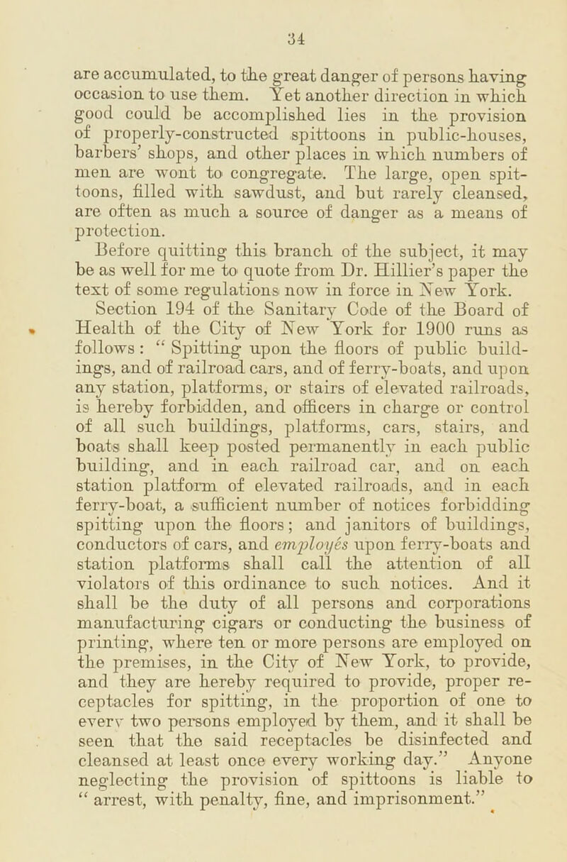 are accumulated, to tke great danger of persons liaving occasion to use them. Yet another direction in which good could be accomplished lies in the provision of properly-constructed spittoons in public-houses, barbers’ shops, and other places in which numbers of men are wont to congregate. The large, open spit- toons, filled with sawdust, and but rarely cleansed, are often as much a source of danger as a means of protection. Before quitting this branch of the subject, it may be as well for me to quote from Dr. Hillier’s paper the text of some regulations now in force in Yew York. Section 194 of the Sanitary Code of the Board of * Health of the City of Yew York for 1900 runs as follows : “ Spitting upon the floors of public build- ings, and of railroad cars, and of ferry-boats, and upon any station, platfonns, or stairs of elevated railroads, is hereby forbidden, and officers in charge or control of all such buildings, platforms, cars, stairs, and boats shall keep posted permanently in each public building, and in each railroad car, and on each station platfonn. of elevated railroads, and in each ferry-boat, a sufficient number of notices forbidding spitting upon the floors; and janitors of buildings, conductors of cars, and emijloyes upon ferry-boats and station platforms shall call the attention of all violators of this ordinance to such notices. And it shall be the duty of all persons and corporations manufacturing cigars or conducting the business of printing, where ten or more persons are employed on the premises, in the City of Yew York, to provide, and they are hereby required to provide, proper re- ceptacles for spitting, in the proportion of one to everv two pereons employed by them, and it shall be seen that the said receptacles be disinfected and cleansed at least once evei*}^ working day.” Anyone neglecting the provision of spittoons is liable to “ arrest, with penalty, fine, and imprisonment.”